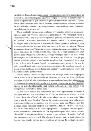 218
para lembrá-los onde estão (estão com você agora; não importa quais sejam as
expectativas em outros lugares, aqui você semprej/ai esperar o melhor deles), o
objetivo (aprender) e o que você vai exigir deles (excelência e esforço). Tipica-
mente, cada aluno que entra aperta sua mão, olha no seu olho e oferece uma sau-
dação civilizada e cordial. (Alguns professores usam variações mais informais,
como beijar-se ou abraçar-se.)
Use a saudação para engajar os alunos brevemente e construir um relacio-
namento com eles: "Adorei sua lição de casa, David"; "Vi você jogar ontem e
você estava ótima, Sheila"; "Estou esperando grandes contribuições suas hoje,
Sr. Oliveira"; "Caramba! Seu cabelo está demais, Janice!". De vez em quando,
ou sempre, você pode saudar a procissão de alunos passando pela porta com
uma descrição do que vem por aí ou um lembrete do que você espera: "Temos
um pequeno teste hoje. Tratem de preparar os materiais, depois comecem o Faça
agora. Vai ajudar na revisão. Muito bem, vamos lá!". Você também deve usar
Umbral para estabelecer expectativas, corrigindo frágeis apertos de mão, roupa
desarranjada ou falta de contato visual. Por sorte, isso é fácil de fazer, já que
Umbral provê sua própria consequência, simples e fácil. Fez errado? Volta para
o fim da fila e tenta de novo. Quando o aluno atinge as expectativas da sala de
aula, então ele pode entrar, em bons termos com todos. Se um aluno estender a
mão e sair andando, de cabeça baixa, sem saudar você, simplesmente segure sua
mão até ocorrer o contato visual.
Naturalmente, Umbral vai adquirir um tom muito parecido com seu próprio
tom e estilo: pode ser extrovertido ou silencioso, caloroso ou firme. Qualquer
que seja o nível de afeição, Umbral deve sempre realizar duas coisas: (1) estabele-
cer uma conexão pessoal entre você e seus alunos, por meio de um breve contato
pessoal na entrada (idealmente, você tratará cada aluno por seu nome); e (2)
reforçar suas expectativas para a aula.
A professora Dacia Toll acrescenta um sabor ligeiramente diferente à
saudação matinal dos seus alunos de 6° ano na Amistad Academy, de New
Haven. "Bom dia, Cibele", diz ela a uma aluna, ao apertar sua mão. "Que
bom te ver de novo, Sandra." Seu ar de convívio expressa para cada aluno
seu genuíno interesse e alegria com a presença de cada um. Quando um dos
alunos a saúda comumafrase um tanto informal demais - "E aí?" - elareage,
mas de maneira doce: '"E aí?' não é apropriado...". E segura sua mão gentil-
mente, orientado-o para o final da fila. Segundos depois, ele a saúda com um
"Bom-dia!" e, sem comentários, ela acena com a cabeça: "Bom-dia, Jair". O
tom permanece suave e gentil. Ela sabe que é normal que ele queira testar os
limites e sua reação explica as expectativas, ao em vez de castigar ou punir.
 