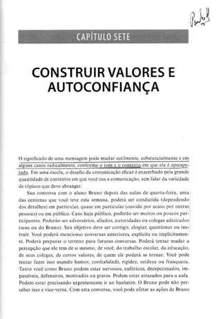 CAPÍTULO SETE
CONSTRUIR VALORES E
AUTOCONFIANÇA
O significado de uma mensagem pode mudar sutilmente, substancialmentee cm
alguns casos radicalmente, conforme o tom e o contexto em que ela é apresen-
tada. Em uma escola, o desafio da comunicação eficaz é exacerbado pela grande
quantidade de contextos em que você usa a comunicação, sem falar da variedade
de tópicos que deve abranger.
Sua conversa com o aluno Bruno depois das aulas de quarta-feira, uma
das centenas que você teve esta semana, poderá ser conduzida (dependendo
dos detalhes) em particular, quase em particular (ouvida por acaso por outras
pessoas) ou em público. Caso haja público, poderão ser muitos ou poucos par-
ticipantes. Poderão ser adversários, aliados, autoridades ou colegas admirados
(seus ou do Bruno). Seu objetivo deve ser corrigir, elogiar, questionar ou ins-
truir. Você poderá mencionar conversas anteriores, explícita ou implicitamen-
te. Poderá preparar o terreno para futuras conversas. Poderá tentar mudar a
percepção que ele tem de si mesmo, de você, do trabalho escolar, da educação,
de seus colegas, de certos valores, de quern ele poderá se tornar. Você pode
tentar fazer isso usando humor, cordialidade, rigidez, sutileza ou franqueza.
Tanto você como Bruno podem estar nervosos, eufóricos, decepcionados, im-
passíveis, defensivos, motivados ou gratos. Podem estar atrasados para a aula.
Podem estar precisando urgentemente ir ao banheiro. O Bruno pode não per-
ceber isso e vice-versa.Com esta conversa, você pode afetar as açòes de Bruno
 