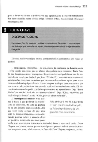Construir valores eautoconfiança 225
para a levar os alunos a melhorarem seu aprendizado e seu comportamento.
Ser bem-sucedido nesta técnica exige trabalho árduo, mas no final é bastante
recompensador.
IDEIA-CHAVE
DISCURSO POSITIVO
Faça correções de maneira positiva e consistente. Descreva o mundo que
você deseja que seus alunos vejam, mesmo que você ainda esteja tentando
chegar lá.
Discurso positivo corrige e orienta comportamentos conforme as seis regras se-
guintes:
1. Viva o agora. Em público - ou seja, diante de sua turma ou durante a aula
- evite insistir em coisas que os alunos não podem mais consertar. Tente falar
do que deveria acontecer em seguida. Se necessário, você pode fazer isso de ma-
neira firme e enérgica (veja O que fazer, Técnica 37), mas você deve concentrar
as interacoes corretivas em coisas que os alunos devem fazer agora para serem
bem-sucedidos daqui para frente. Há um tempo e um lugar para processar o que
houve de errado; evite fazer isso quando você está no meio da sua aula. Dê ins-
truções descrevendo qual é o próximo passo rumo ao aprendizado. Diga "Sente
direito" em vez de "Você não está sentado direito". Diga "Kátia, eu preciso que
você olhe para frente", e não "Kátia, pare de olhar para trás".
2. Pressuponhao melhor. Não atri-
bua à má-fé o que pode ter sido resul-
tado de distração, de falta de prática
ou de um genuíno mal-entendido. Até
que você tenha certeza de que uma
ação foi mesmo intencional, a sua dis-
cussão pública sobre o assunto deve
ser positiva, mostrando que você pres-
supõe que seus alunos tentaram (e tentarão) fazer o que você pediu. Dizer
"Espere um pouco, turma; parece que algumas pessoas acham que não preci-
sam empurrar suas cadeiras antes de fazer fila" ou "Espere um pouco, turma;
Não atribua à má-fé o que pode
ter sido resultado de distmção,
de falta de prática ou de um
genuíno mal-entendido.
 