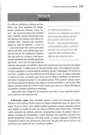 Construir valores e autoconfiança
Os melhores professores
realizam seu trabalho com doses
generosos de energia, paixão,
entusiasmo, diversão e bom
humor- não necessariamente
como antídoto para o trabalho
pesado, mas porque essas são
algumas das maneiras mais
básicas de trabalhar bem.
FATORA
Os melhores professores realizam seu tra-
balho com doses generosas de energia,
paixão, entusiasmo, diversão e bom hu-
mor - nãonecessariamentecomo antídoto
para o trabalho pesado, mas porque essas
são algumas das maneiras mais básicas de
trabalhar bem. Acontece que encontrar
alegria na tarefa de aprender - o Fator A
- é um ponto-chave não apenas para uma
sala de aula feliz, como também para uma
sala de aula de alto -rendimento. Embora
não seja nenhuma revelação, é útil que as
pessoas trabalhemmais quando gostam do .
que fazem - talvez não emcada minutode
cada dia, mas quando seu trabalho é pontuado regularmentepor momentos de alegria
e contentamento. A alegria pode ter diversas formas, dada a diversidade de professo-
res que a empregam e a diversidadede momentos em que é empregada. Osmomentos
com Fator Â podem, mas não precisam, envolverdança e canto. A alegria existe para
os alunos de todas as maneiras que existe para os adultos: barulhenta ou silenciosa;
individual, em pequenos grupos ou em grandes grupos. Todo professor precisa encon-
trar formas próprias de expressar sua alegria e com ela contaminar a sala de aula. Para
alguns, a emoção silenciosaé a formamais comum; para outros, é o humor; há ainda os
que preferem atitudes excêntricas e rumorosas.
Aqui estão cinco categorias de atividades com Fator A que excelentesprofes-
sores usam em suas aulas de aula:
l Diversão e jogos. Esta atividade explora o gosto das crianças por jogos,
desafios e brincadeiras. Pode-se fazer os alunos competirem para ver quem con-
segue "fazer as somas" mais rápido (adição repetida) ou quem consegue colocar
mais rápido os estados do país em ordem alfabética pela última letra. Também
valem concursos de soletrar palavras, de geografia (nomes de países e suas ca-
pitais), corridas de revezamento e jogos baseados em conteúdos diversos (res-
ponder perguntas temáticas). Em uma escola, os alunos jogaram o Futebol da
matemática contra seus professores: para fazer um gol, eles devem resolver um
problema mais rápido do que o professor-goleiro.
 