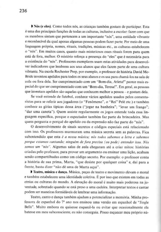 236
l Nós(e eles). Como todos nós, as crianças também gostam de participar. Esta
é uma das principais funções de todas as culturas, inclusivea escolar: fazer com que
os membros sintam que pertencem a um importante "nós", uma entidade vibrante
e reconhecível da qual apenas algumas pessoas podem fazer parte. Por meio de uma
linguagem própria, nomes, rituais, tradições, músicas etc., as culturas estabelecem
o "nós". Em muitos casos, quanto mais misteriosos esses rituais forem para quem
está de fora, melhor. O mistério reforça a presença do "eles" que é necessária para
a existência do "nós". Professores exemplares usam estas atividades para desenvol-
ver indicadores que lembrem aos seus alunos que eles fazem parte de uma cultura
vibrante. Na escola Rochester Prep, por exemplo, o professor de história David Mc-
Bride inventou apelidos para todos os seus alunos e os usa para chamá-los na sala de
aula ou fora dela. Ser cumprimentado com um "Bom-dia, Atleta!" parece mais es-
pecial do que ser cumprimentado com um "Bom-dia, Teresa!". Em geral, as pessoas
que inventam apelidos são aquelas que conhecem melhor a pessoa - e gostam dela.
Se você entende de futebol, conhece vários apelidos usados pelos comenta-
ristas para se referir aos jogadores (o "Fenómeno", o "Rei" Pele etc.) e também
conhece as gírias típicas dessa área ("jogar na banheira"; "levar um frango";
"dar uma caneta"). Quem assiste regularmente os jogos entende toda essa lin-
guagem específica, porque o espectador também faz parte da brincadeira. Mas
quem pergunta o porquê do apelido ou da expressão não faz parte do "nós".
0 desenvolvimento de sinais secretos e códigos especiais está relacionado
com isso. Os professores murmuram uma música secreta sem as palavras. Fica
subentendido que esta é a nossa música; nós todos sabemos a letra e sabemos
porque estamos cantando; ninguém de fora precisa (ou pode) entender isso. Nós
somos um "nós". Algumas salas de aula chegaram até a criar mitos: histórias
criadas pelo professor, para provar um argumento ou ensinar uma lição, acabam
sendo compartilhadas como um código secreto. Por exemplo: o professor conta
a história de sua prima, Marta, "que desiste por qualquer coisa" e, daí para a
frente, basta dizer "não dê uma de Marta aqui".
1 Teatro, música e dança. Música, peças de teatro e movimento elevam o moral
e também estabelecem uma identidade coletiva. É por isso que existemem todas as
etnias ou culturas do mundo. A elevação do moral é muito mais poderosa na ju-
ventude, sobretudo quando se está preso a uma cadeira. Interpretar textos e cantar
podem ser maneiras formidáveisde lembrar uma informação.
Teatro, canto e dança também ajudam a potencializar a memória. Minha pro-
fessora de espanhol do 7° ano nos ensinou uma versão em espanhol de "Jingle
Bells". Muito embora eu quisesse esquecê-la ou evitar que ocasionalmente ela
batesse em meu subconsciente,eu não conseguia. Posso esquecer meu próprio nu-
 