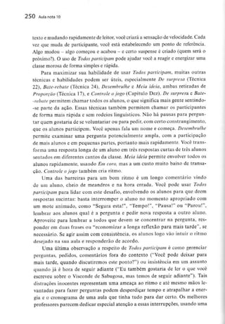 250 Aula nota10
texto e mudando rapidamente de leitor, você criará a sensação de velocidade. Cada
vez que muda de participante, você está estabelecendo um ponto de referência.
Algo mudou - algo começou e acabou - e certo suspense é criado (quem será o
próximo?). O uso de Todos participam pode ajudar você a reagir e energizar uma
classe morosa de forma simples e rápida.
Para maximizar sua habilidade de usar Todos participam, muitas outras
técnicas e habilidades podem ser úteis, especialmente De surpresa (Técnica
22), Bate-rebate (Técnica 24), Desembrulhe e Meia ideia, ambas retiradas de
Proporção (Técnica l 7), e Controle ojogo (Capítulo Dez). De surpresa e Bale-
-rebate permitem chamar todos os alunos, o que significa mais gente sentindo-
-se parte da ação. Essas técnicas também permitem chamar os participantes
de forma mais rápida e sem rodeios linguísticos. Não há pausas para pergun-
tar quem gostaria de se voluntariar ou para pedir, com certo constrangimento,
que os alunos participem. Você apenas fala um nome e começa. Desembrulhe
permite examinar uma pergunta potencialmente ampla, com a participação
de mais alunos e em pequenas partes, portanto mais rapidamente. Você trans-
forma uma resposta longa de um aluno em três respostas curtas de três alunos
sentados em diferentes cantos da classe. Meia ideia permite envolver todos os
alunos rapidamente, usando Em coro, mas a um custo muito baixo de transa-
ção. Controle ojogo também cria ritmo.
Uma das barreiras para um bom ritmo é um longo comentário vindo
de um aluno, cheio de meandros e na hora errada. Você pode usar Todos
participam para lidar com este desafio, envolvendo os alunos para que dêem
respostas sucintas: basta interromper o aluno no momento apropriado com
um mote animado, como "Segura esta!", "Tempo!", "Pausa!" ou "Parou!",
lembrar aos alunos qual é a pergunta e pedir nova resposta a outro aluno.
Aproveite para lembrar a todos que devem se concentrar na pergunta, res-
ponder em duas frases ou "economizar a longa reflexão para mais tarde", se
necessário. Se agir assim com consistência, os alunos logo vão intuir o ritmo
desejado na sua aula e responderão de acordo.
Uma última observação a respeito de Todos participam é como gerenciar
perguntas, pedidos, comentários fora do contexto ("Você pode deixar para
mais tarde, quando discutiremos este ponto?") ou insistência em um assunto
quando já é hora de seguir adiante ("Eu também gostaria de ler o que você
escreveu sobre o Visconde de Sabugosa, mas temos de seguir adiante"). Tais
distrações inocentes representam uma ameaça ao ritmo e até mesmo mãos le-
vantadas para fazer perguntas podem desperdiçar tempo e atrapalhar a ener-
gia e o cronograma de uma aula que tinha tudo para dar certo. Os melhores
professores parecem dedicar especial atenção a essas interrupções, usando uma
 