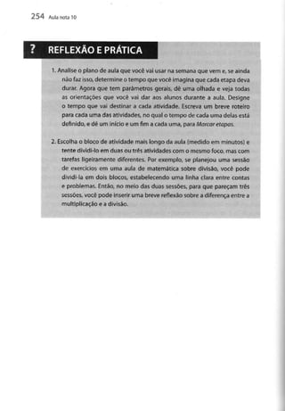 254 Aula nota10
1. Analiseo plano de aula que você vai usar na semana que vem e, se ainda
não faz isso, determine o tempo que você imagina que cada etapa deva
durar. Agora que tem parâmetros gerais, dê uma olhada e veja todas
as orientações que você vai dar aos alunos durante a aula. Designe
o tempo que vai destinar a cada atividade. Escreva um breve roteiro
para cada uma das atividades, no qual o tempo de cada uma delas está
definido, e dê um início e um fim a cada uma, para Marcar etapas.
2. Escolha o bloco de atividade mais longo da aula (medido em minutos) e
tente dividi-lo em duas ou três atividades com o mesmo foco, mascom
tarefas ligeiramente diferentes. Por exemplo, se planejou uma sessão
de exercícios em uma aula de matemática sobre divisão, você pode
dividi-la em dois blocos, estabelecendo uma linha clara entre contas
e problemas. Então, no meio das duas sessões, para que pareçam três
sessões, você pode inserir uma breve reflexão sobre a diferença entre a
multiplicação e a divisão.
 