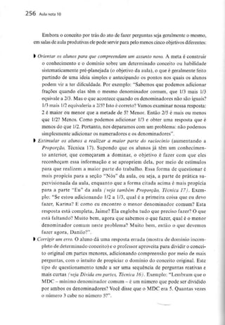256 Aula nota10
Embora o conceito por trás do ato de fazer perguntas seja geralmente o mesmo,
em salas de aula produtivas ele pode servir para pelo menos cinco objetivos diferentes:
l Orientar os alunos para que compreendam um assunto novo. A meta é construir
o conhecimento e o domínio sobre um determinado conceito ou habilidade
sistematicamente pré-planejada (o objetivo da aula), o que é geralmente feito
partindo de uma ideia simples e antecipando os pontos nos quais os alunos
podem vir a ter dificuldade. Por exemplo: "Sabemos que podemos adicionar
fraçÕes quando elas têm o mesmo denominador comum, que 1/3 mais 1/3
equivale a 2/3. Mas o que acontece quando os denominadores não são iguais?
1/3mais 1/2equivaleriaa 2/5?Isto é correto? Vamos examinar nossa resposta:
2 é maior ou menor que a metade de 5? Menor. Então 2/5 é mais ou menos
que 1/2? Menos. Como podemos adicionar 1/3 e obter uma resposta que é
menos do que 1/2. Portanto, nos deparamos com um problema: não podemos
simplesmente adicionar os numeradores e os denominadores".
> Estimular os alunos a realizar a maior parte do raciocínio (aumentando a
Proporção, Técnica 17). Supondo que os alunos já têm um conhecimen-
to anterior, que começaram a dominar, o objetivo é fazer com que eles
reconheçam essa informação e se apropriem dela, por meio de estímulos
para que realizem a maior parte do trabalho. Essa forma de questionar é
mais propícia para a seçao "Nós" da aula, ou seja, a parte de prática su-
pervisionada da aula, enquanto que a forma citada acima é mais propícia
para a parte "Eu" da aula (veja também Proporção, Técnica 17). Exem-
plo: "Se estou adicionando 1/2 a 1/3, qual é a primeira coisa que eu devo
fazer, Karina? E como eu encontro o menor denominador comum? Esta
resposta está completa, Jaime? Ela engloba tudo que preciso fazer? O que
está faltando? Muito bem, agora que sabemos o que fazer, qual é o menor
denominador comum neste problema? Muito bem, então o que devemos
fazer agora, Danilo?".
l Corrigir um erro. O aluno dá uma resposta errada (mostra de domínio incom-
pleto de determinado conceito) e o professor aproveita para dividir o concei-
to original em partes menores, adicionando compreensão por meio de mais
perguntas, com o intuito de propiciar o domínio do conceito original. Este
tipo de questionamento tende a ser uma sequência de perguntas reativas e
mais curtas (veja Divida em partes, Técnica 16). Exemplo: "Lembram que o
MDC - mínimo denominador comum - é umnúmero quepode serdividido
por ambos os denominadores? Você disse que o MDC era 5. Quantas vezes
o número 3 cabe no número 5?".
 