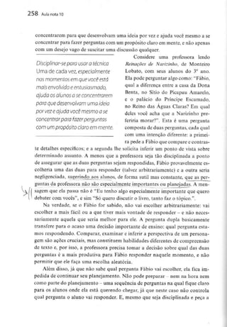 258 Aula nota10
concentrarem para que desenvolvam uma ideia por vez e ajuda você mesmo a se
concentrar para fazer perguntas com um propósito claro em mente, e não apenas
com um desejo vago de suscitar uma discussão qualquer.
Considere uma professora lendo
 para usar d técnica Reinações de Narizinho, de Monteiro
Umadecadave^espeda/mente Lobato, com seus alunos do 3° ano.
nos momentos em que vocêestá Ela P°de perguntar algo como: "Fábio,
mais envolvido eentusiasmado, ^ual a diferença entre a casa da Dona
Benta, no Sítio do Picapau Amarelo.
aiuda osalunos a se concentrarem
e o palácio do Príncipe Escamado,
para quedesenvolvam uma ideia ,, : _. 0 _ 1
no Remo das Aguas Claras? Em qual
por vezeajuda você mesmo ase deles você acha que a Narizinhopre-
COncentrar para fazer perguntas feriria morar?". Esta é uma pergunta
COm um propósito Claro em mente. composta de duas perguntas, cada qual
___^^__ . __ com umaintenção diferente: a primei-
ra pede a Fábio que compare e contras-
te detalhes específicos; e a segunda lhe solicita inferir um ponto de vista sobre
determinado assunto. A menos que a professora seja tão disciplinada a ponto
de assegurar que as duas perguntas sejam respondidas, Fábio provavelmentees-
colheria uma das duas para responder (talvez arbitrariamente) e a outra seria
negligenciada, sugerindo^ aos alunos, de forma sutil mas constante, que asper-
guntas da professora não são especialmente importantes ou planejadas. A men-
sagem que ela passa não é "Eu tenho algo especialmente importante que quero
debater com vocês", e sim "Só quero discutir o livro, tanto faz o tópico.".
Na verdade, se o Fábio for sabido, não vai escolher arbitrariamente: vai
escolher a mais fácil ou a que tiver mais vontade de responder - e não neces-
sariamente aquela que seria melhor para ele.A pergunta dupla basicamente
transfere para o acaso uma decisão importante de ensino: qual pergunta esta-
mos respondendo. Comparar, examinar e inferir a perspectiva de um persona-
gem são ações cruciais, mas constituem habilidades diferentes de compreensão
de texto e, por isso, a professora precisa tomar a decisão sobre qual das duas
perguntas é a mais produtiva para Fábio responder naquele momento, e não
permitir que ele faça uma escolha aleatória.
Além disso, já que não sabe qual pergunta Fábio vai escolher, ela fica im-
pedida de continuar seu planejamento. Não pode preparar - nem na hora nem
como parte do planejamento - uma sequência de perguntas na qual fique claro
para os alunos onde ela está querendo chegar, já que neste caso não controla
qual pergunta o aluno vai responder. E, mesmo que seja disciplinada e peça a
 