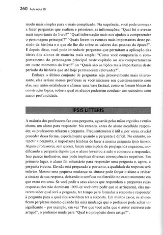 260 Aula nota10
modo mais simples para o mais complicado. Na sequência, você pode começar
a fazer perguntas que avaliem e priorizem as informações: "Qual foi o evento
mais importante do livro?" "Qual informação mais nos ajudou a compreender
o personagem principal?" "Quais foram os eventos mais importantes deste pe-
ríodo da história e o que ele lhe diz sobre os valores das pessoas da época?".
E depois disso, você pode introduzir perguntas que permitam a aplicação das
ideias dos alunos de maneira mais ampla: "Como você compararia o com-
portamento do personagem principal neste capítulo ao seu comportamento
em outro momento do livro?" ou "Quais são as lições mais importantes deste
período da história que até hoje permanecem relevantes?".
Embora o último conjunto de perguntas seja provavelmente mais interes-
sante, elas seriam menos profícuas se você iniciasse seu questionamento com
elas, sem antes estabelecer e afirmar uma base factual, como se fossem blocos de
construção lógica, sobre a qual os alunos pudessem conduzir um raciocínio com
maior profundidade.
A maioria dos professores faz uma pergunta, aguarda pelas mãos erguidas e então
chama um aluno para responder. No entanto, antes do aluno escolhido respon-
der, os professores refazem a pergunta. Frequentemente é útil e, por vezes, crucial
proceder dessa forma, especialmente quando a pergunta é difícil. No entanto, ao
repetir a pergunta, é importante lembrar de fazer a mesma pergunta Ipsis litteris.
Alguns professores, sem querer, fazem uma espécie de propaganda enganosa, mo-
dificando a pergunta depois que o aluno levantou a mão e começou a responder.
Isso parece inofensivo, mas pode implicar diversas consequências negativas. Em
primeiro lugar, o aluno foi voluntário para responder uma pergunta e, agora, a
pergunta é outra. Ele não está preparado e, portanto, a qualidade da resposta será
inferior. Mesmo uma pequena mudança na sintaxe pode forçar o aluno a revisar
a sintaxe de sua resposta, deixando-o confuso ou distraído no exato momento em
que entra em cena. Se você pedir a seus alunos que respondam a perguntas cujas
respostas eles não dominam 100% (e você deve pedir que se arrisquem),eles me-
recem saber qual será a pergunta, ter tempo para formular a resposta e responder
à pergunta para a qual eles acreditam ter a resposta. Em muitos casos, os alunos
ficam perplexos mesmo quando há uma mudança que o professor pode achar in-
significante - por exemplo, em vez "Por que você acha que o autor escreveu este
artigo?", o professor muda para "Qual é o propósito deste artigo?" .
 