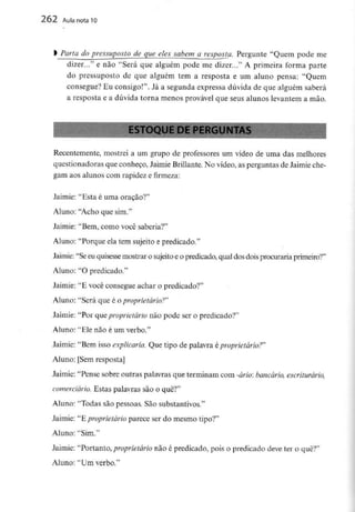 262 Aula nota10
Parta do pressuposto de que eles sabem a resposta. Pergunte "Quem pode me
dizer..." e não "Será que alguém pode me dizer..." A primeira forma parte
do pressuposto de que alguém tem a resposta e um aluno pensa: "Quem
consegue? Eu consigo!". Já a segunda expressa dúvida de que alguém saberá
a resposta e a dúvida torna menos provável que seus alunos levantem a mão.
Recentemente, mostrei a um grupo de professores um vídeo de uma das melhores
questionadoras que conheço, Jaimie Brillante.No vídeo, as perguntas de Jaimie che-
gam aos alunos com rapidez e firmeza:
Jaimie: "Esta é uma oração?"
Aluno: "Acho que sim."
Jaimie: "Bem, como você saberia?"
Aluno: "Porque ela tem sujeito e predicado."
Jaimie: "Seeu quisessemostrar o sujeito e o predicado, qualdos doisprocuraria primeiro?"
Aluno: "O predicado."
Jaimie: "E você consegue achar o predicado?"
Aluno: "Será que é o proprietário?"
Jaimie: "Por que proprietário não pode ser o predicado?"
Aluno: "Ele não é um verbo."
Jaimie: "Bem isso explicaria. Que tipo de palavra é proprietário?"
Aluno: [Sem resposta]
Jaimie: "Pense sobre outras palavras que terminam com -ário: bancário, escriturário,
comerciaria. Estas palavras são o quê?"
Aluno: "Todas são pessoas. São substantivos."
Jaimie: "E proprietário parece ser do mesmo tipo?"
Aluno: "Sim."
Jaimie: "Portanto, proprietário não é predicado, pois o predicado deve ter o quê?"
Aluno: "Um verbo."
 