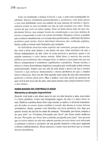 278 Aula nota 10
Uma vez dominada a técnica Controle ojogo, e com você conseguindo es-
tabelecer leituras totalmente potencializadas e produtivas, você pode passar
a usar essa habilidade como seu padrão de taxa mínima de retorno e rigoro-
samente avaliar se suas atividades em sala de aula excedem esse valor. Tenho
certeza de que você vai achar muitas. Você vai fazer muito mais do que sim-
plesmente leitura, mas sempre levará em consideração a sua taxa mínima de
retorno comparando-a com a de outras atividades. Daí para a frente, à medida
que os alunos amadurecem e se tornam mais proficientes, a definição de leitura
produtiva pode mudar: leitura individual silenciosa, não verificada explicita-
mente, pode se tornar mais frequente, por exemplo.
As habilidades descritas neste capítulo são essenciais, porque podem aju-
dar você a levar seus alunos a um ponto em suas vidas escolares em que a
leitura independente de alto valor se torna possível e, portanto, passa a ter
sentido aumentar o valor dessas sessões. Além disso, a maioria das escolas
públicas provavelmente não consegue levar os alunos a esse ponto em que sua
leitura independente é totalmente significativa e produtiva. Nessas escolas, a
leitura é vitima de problemas logísticos causados por verificação pobre e baixa
potencializaçao. Espero que sua sala de aula atinja o ponto em que a técnica
Controle o jogo torna-se desnecessária e menos produtiva do que a simples
leitura silenciosa. Será um dia feliz quando mais salas de aula não precisarem
gerenciar a leitura desse jeito. Mas é meihor você não partir da premissa de
que você já tem essa sala de aula, sem antes ensinar esse comportamento leitor
a seus alunos.
HABILIDADES DE CONTROLEO JOGO
Mantenha as durações imprevisíveis
Quando você pede a um aluno para ler em voz alta durante a aula, esse aluno
é o leitor primário. Como esta designação sugere, ele não é o único leitor na
sala. Embora a prática desse leitor seja crucial, as açoes e o nível de concentra-
ção de todos os outros alunos também é crucial: eles devem se tornar leitores
secundários. Assim, quando você identifica seu leitor primário, não diga por
quanto tempo ele terá de ler antes de começar. "Fernando, por favor, comece a
ler para mim" ou "Continue, Fernando, por favor" são frases muito melhores
do que "Fernando, por favor, leia o próximo parágrafo para mim". Isso garante
que os outros alunos na sala não saberão quando um novo leitor será solicitado
a continuar a leitura e, portanto, dá um grande incentivo a eles para seguirem
a leitura cuidadosamente. Dessa maneira é muito mais provável que se tornem
leitores secundários.
 