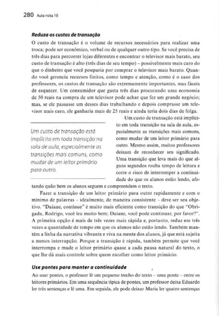 280 Aula nota10
Reduza os custos de transação
O custo de transação é o volume de recursos necessários para realizar uma
troca; pode ser económico, verbal ou de qualquer outro tipo. Se você precisa de
três dias para percorrer lojas diferentes e encontrar o televisor mais barato, seu
custo de transação é alto (três dias de seu tempo) - possivelmente mais caro do
que o dinheiro que você pouparia por comprar o televisor mais barato. Quan-
do você gerência recursos finitos, como tempo e atenção, como é o caso dos
professores, os custos de transação são extremamente importantes, mas fáceis
de esquecer. Um consumidor que gasta três dias procurando uma economia
de 50 reais na compra de um televisor pode achar que fez um grande negócio;
mas, se ele passasse um desses dias trabalhando e depois comprasse um tele-
visor mais caro, ele ganharia mais de 25 reais e ainda teria dois dias de folga.
Um custo de transação está implíci-
to em toda transição na sala de aula, es-
Um CUStO d€ tfQnSQÇãO CStá pecialmente as transições mais comuns,
implícito em toda transição na como mudar de um leitor primário para
sala de aula, especialmente as outro- Mesmo assim'muitos professores
transições mais comuns, como deixam de reconhecer seu significado.
, , , . Uma transição que leva mais do que al-
mudar de um leitor primário
guns segundos rouba tempo de leitura e
para outro. , . + .. .
corre o risco de interromper a continui-
dade do que os alunos estão lendo, afe-
tando quão bem os alunos seguem e compreendem o texto.
Fazer a transição de um leitor primário para outro rapidamente e com o
mínimo de palavras - idealmente, de maneira consistente - deve ser seuobje-
tivo. "Daiane, continue" é muito mais eficiente como transição do que "Obri-
gada, Rodrigo, você leu muito bem; Daiane, você pode continuar, por favor?",
A primeira opção é mais de três vezes mais rápida e, portanto, reduz em três
vezes a quantidade de tempo em que os alunos não estão lendo. Também man-
tém a linha da narrativavibrante e viva na mente dos alunos,já que está sujeita
a menos interrupção. Porque a transição é rápida, também permite que você
interrompa e mude o leitor primário quase a cada pausa natural do texto, o
que lhe dá mais controle sobre quem escolher como leitor primário.
Use pontes para manter a continuidade
Ao usar pontes, o professor lê um pequeno trecho do texto - uma ponte - entre os
leitores primários. Em uma sequência típica de pontes, um professor deixa Eduardo
ler três sentenças e lê uma. Em seguida, ele pode deixar Maria ler quatro sentenças
 