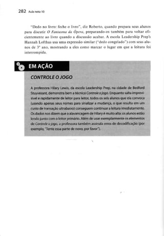 282 Aula nota10
"Dedo no livro: feche o livro", diz Roberto, quando prepara seus alunos
para discutir O Fantasma da Ópera, preparando-os também para voltarefi-
cientemente ao livro quando a discussão acabar. A escola Leadership Prep's
Hannah Lofthus usa uma expressão similar ("dedo congelado") com seusalu-
nos de 3° ano, mostrando a eles como marcar o lugar em que a leitura foi
interrompida.
CONTROLE O JOGO
A professora Hilary Lewis, da escola Leadership Prep, na cidade de Bedford
Stuyvesant, demonstra bem atécnica Controle ojogo. Enquanto salta imprevi-
sível e rapidamente de leitor para leitor, todos os seis alunos que ela convoca
(usando apenas seus nomes para sinalizar a mudança, o que resulta em um
custo de transação ultrabaixo) conseguem continuar aleitura imediatamente.
Os dados nos dizem que aaiavancagem de Hilary é muito alta: osalunos estão
lendo junto com o leitor primário. Além de usar exemplarmente os elementos
de Controle ojogo, a professora também assinala erros de decodtficação {por
exemplo,"Tente essa parte de novo, por favor").
 