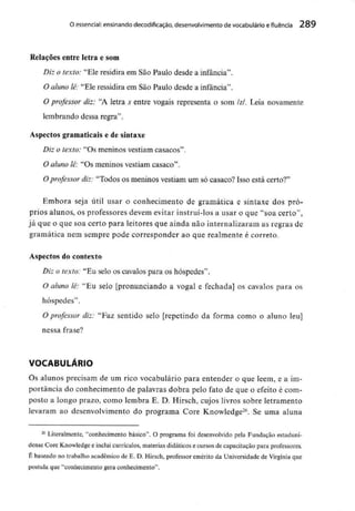 O essencial: ensinando decodificação, desenvolvimento devocabulário e fluência 289
Relações entre letra e som
Diz o texto: "Ele residira em São Paulo desde a infância".
O aluno lê: "Ele ressidira em São Paulo desde a infância".
O professor diz: "A letra s entre vogais representa o som /z/. Leia novamente
lembrando dessa regra".
Aspectos gramaticais e de sintaxe
Diz o texto: "Os meninos vestiam casacos".
O aluno lê: "Os meninos vestiam casaco".
O professor diz: "Todos os meninos vestiam um só casaco? Isso está certo?"
Embora seja útil usar o conhecimento de gramática e sintaxe dos pró-
prios alunos, os professores devem evitar instruí-los a usar o que "soa certo",
já que o que soa certo para leitores que ainda não internalizaram as regras de
gramática nem sempre pode corresponder ao que realmente é correto.
Aspectos do contexto
Diz o texto: "Eu selo os cavalos para os hóspedes".
O aluno lê: "Eu selo [pronunciando a vogal e fechada] os cavalos para os
hóspedes".
O professor diz: "Faz sentido selo [repetindo da forma como o aluno leu]
nessa frase?
VOCABULÁRIO
Os alunos precisam de um rico vocabulário para entender o que lêem, e a im-
portância do conhecimento de palavras dobra pelo fato de que o efeito é com-
posto a longo prazo, como lembra E. D. Hirsch, cujos livros sobre letramento
levaram ao desenvolvimento do programa Core Knowledge26. Se uma aluna
26 Literalmente, "conhecimento básico". O programa foi desenvolvido pela Fundação estaduni-
dense Corç Knowledge e inclui currículos, matérias didáticos e cursos de capacitação para professores.
É baseado no trabalho académico de E. D. Hirsch, professor emérito da Universidade de Virgínia que
postula que "conhecimento gera conhecimento".
 