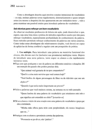292 Aula nota l O
Como a abordagem descrita aqui envolve o ensino intencional de vocabulário
- ou seja, ensinar palavras novas regularmente, sistematicamente e quase sempre
antes (ou mesmo a despeito) de elas aparecerem em um verdadeiro texto -, vale a
pena examinar um possível roteiro para introduzir palavras do vocabulário.
Seis técnicas para reforçar um bomvocabulário
Ao observar excelentes professores de leitura em ação, pude desenvolver o que,
espero, seja uma lista clara e prática de métodos específicos usados por eles para
reforçar vocabulário, especialmente profundidade do conhecimento da palavra.
Esses métodos permitem reforçar conhecimento de palavras em vários cenários.
Como todas essas abordagens são relativamente simples, você deverá ser capaz
de aplicá-las de forma confiável e regular com um pouquinho de prática.
1. Uso múltiplo. Para introduzir uma palavra na memória funcional dos
alunos, eles devem ouvi-la (inclusive sua pronúncia) múltiplas vezes. Depois
de introduzir uma nova palavra, tente expor os alunos a ela rapidamente
inúmeras vezes,
l Faça com que pratiquem o uso da palavra em diferentes cenários e situações. Dê
um exemplo de quando eles podem precisar dela.
"Que animal você gostaria de ter por companheiro!*'
"Qual é a coisa mais nutritiva que você comeu hoje?"
"Você lembra de algum personagem de filme ou da televisão que use um
disfarcei"
"Quando é que seria muito importante sei preciso!"
> Volte a palavras que você ensinou ontem, na semana ou no mês passado.
"Quem lembra de uma palavra do vocabulário que estudamos este mês e
que significa cair estendido no chão?" [estatelar-se]
l Dê aos alunos o início de uma oração com uma palavra do vocabulário e peça que
eles a terminem.
"Minha mãe olhou para mim com perplexidade; ela nunca imaginara
que eu..."
l Pratique com os alunos a pronúncia correia das palavras.
"Pronuncia-se pu-di-co, não 'pudico'."
 