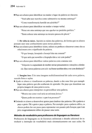 294 AuIa nota 10
> Peça aos alunos para identificar ou mudar o lugar da palavra no discurso.
"Você sabe usar marchoucomo substantivo na mesma sentença?"
"Como transformaria humilde em advérbio?"
l Peça aos alunos para identificar ou mudar o tempo verbal.
"Pense em uma sentença que usa agachar no pretérito perfeito."
"Tente colocar esta sentença na terceira pessoa do plural."
5. De volta às raízes. Aponte as raízes das palavras, de forma que os alunos
possam usar esse conhecimento para novas palavras.
> Peça aos alunos para identificar raízes, sufixos ou prefixos e descrever como eles se
relacionam com o significado da palavra.
"O que laranja, laranjada e laranjal têm em comum?"
LtO que será que monólito e litografia têm a ver com pedra?"
l Peça aos alunos para identificar outras palavras com a mesma raiz.
"Telepatia é a capacidade de receber enviar pensamentos e emoções a distân-
cia. Que outras palavrascom tele- na frente também têm a ver com distância?"
6. Imagine isso. Crie uma imagem multidimensional de cada nova palavra,
usando fotos e açoes.
> Ajude os alunos a visualizarem as palavras, dando a eles uma foto que exempli-
fique uma palavra que eles acabaram de aprender. Ou peça que desenhem sua
própria imagem de uma palavra nova,
> Peça aos alunos para interpretar ou personificar uma palavra.
"Mostre-me como você seria se estivesse furioso"
"Quem pode me mostrar o que é sepavonearT'
l Estimule os alunos a desenvolver gestos para lembrar das palavras. Dê a palavra e
peça o gesto. Dê o gesto e peça a palavra. Por exemplo: para a palavra idílico, os
alunos podem dar um passo para representar um passeio pelo bosque, que é um
jeito exageradamente idílico de passar uma tarde.
Métodos de vocabuláriopara professores de linguagem ou literatura
Professores de linguagem ou de literatura enfrentam o desafio adicional de in-
troduzir a instrução de vocabulário mais sistematicamente em suas aulas. Os
 