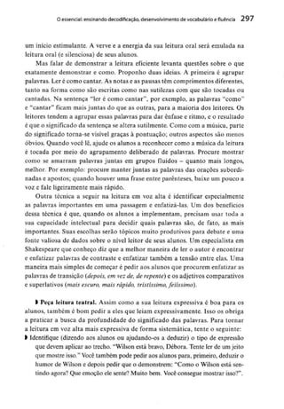 O essencial: ensinandodecodificação, desenvolvimento de vocabulário efluência 297
um início estimulante. A verve e a energia da sua leitura oral será emulada na
leitura oral (e silenciosa) de seus alunos.
Mas falar de demonstrar a leitura eficiente levanta questões sobre o que
exatamente demonstrar e como. Proponho duas ideias. A primeira é agrupar
palavras. Ler é como cantar. As notas e as pausas têm comprimentos diferentes,
tanto na forma como são escritas como nas sutilezas com que são tocadas ou
cantadas. Na sentença "ler é como cantar", por exemplo, as palavras "como"
e "cantar" ficam mais juntas do que as outras, para a maioria dos leitores. Os
leitores tendem a agrupar essas palavras para dar ênfase e ritmo, e o resultado
é que o significadoda sentença se altera sutilmente. Como com a música, parte
do significado torna-se visível graças à pontuação; outros aspectos são menos
óbvios. Quando você lê, ajude os alunos a reconhecer como a música da leitura
é tocada por meio do agrupamento deliberado de palavras. Procure mostrar
como se amarram palavras juntas em grupos fluidos - quanto mais longos,
melhor. Por exemplo: procure manter juntas as palavras das orações subordi-
nadas e apostos; quando houver uma frase entre parênteses, baixe um pouco a
voz e fale ligeiramente mais rápido.
Outra técnica a seguir na leitura em voz alta é identificar especialmente
as palavras importantes em uma passagem e enfatizá-las. Um dos benefícios
dessa técnica é que, quando os alunos a implementam, precisam usar toda a
sua capacidade intelectual para decidir quais palavras são, de fato, as mais
importantes. Suas escolhas serão tópicos muito produtivos para debate e uma
fonte valiosa de dados sobre o nível leitor de seus alunos. Um especialista em
Shakespeare que conheço diz que a melhor maneira de ler o autor é encontrar
e enfatizar palavras de contraste e enfatizar também a tensão entre elas. Uma
maneira mais simples de começar é pedir aos alunos que procurem enfatizar as
palavras de transição (depois, em vez de, de repente) e os adjetivos comparativos
e superlativos (mais escuro, mais rápido, tristíssimo, feiissimo).
l Peça leitura teatral. Assim como a sua leitura expressiva é boa para os
alunos, também é bom pedir a eles que leiam expressivamente. Isso os obriga
a praticar a busca da profundidade do significado das palavras. Para tornar
a leitura em voz alta mais expressiva de forma sistemática, tente o seguinte:
> Identifique (dizendo aos alunos ou ajudando-os a deduzir) o tipo de expressão
que devem aplicar ao trecho. "Wilson está bravo, Débora. Tente ler de um jeito
que mostre isso." Você também pode pedir aos alunos para, primeiro, deduzir o
humor de Wilson e depois pedir que o demonstrem: "Como o Wilson está sen-
tindo agora? Que emoção ele sente?Muito bem. Você consegue mostrar isso?".
 