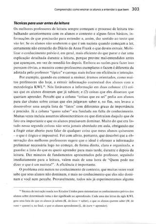 Compreensão: como ensinar osalunos a entender o que lêem 303
Técnicas para usar antes da leitura
Os melhores professores de leitura sempre começam o processo de leitura tra-
balhando anteriormente com os alunos o contexto e alguns fatos básicos, in-
formações de que precisarão para entender e, assim, dar sentido ao texto que
vão ler. Se os alunos não souberem o que é um nazista quando começam a ler,
certamente não extrairão do Diário de Anne Frank o que devem extrair. Mobi-
lizar o conhecimento prévio é, em geral, mais eficiente do que parar e dar uma
explicação detalhada durante a leitura, porque previne mal-entendidos antes
que apareçam, em vez de remediá-los depois. Embora as razões para fazer isso
pareçam óbvias, a maneira como professores exemplares o fazem é diferente da
adotada pelo professor "típico" e carrega mais ênfase em eficiência e intenção.
Por exemplo, quando eu comecei a ensinar, éramos orientados, como mui-
tos professores são hoje, a extrair informação contextuai dos alunos com a
metodologia KWL29. Nós listávamos a informação em duas colunas: fl) coi-
sas que os alunos disseram que já sabiam; e (2) coisas que eles disseram que
queriam aprender. Percebi que a coluna "coisas que eu sei" pedia aos alunos
para dar chutes sobre coisas que eles julgavam saber e, no fim, nos levava a
desenvolver uma ampla lista de "fatos" com diferentes graus de importância
e precisão. Já a coluna "quero saber" era fundada em falta de conhecimento.
Muitas vezes incluía assuntos idiossincráticos ou que distraíam daquilo que de
fato era importante e que os alunos precisavam dominar. Muito do que era lis-
tado nessa segunda coluna não seria jamais abordado em aula, obrigando-me
a fingir estar aberto para falar de qualquer coisa que meus alunosquisessem
- o que é ilógico e impossível. Foi com alívio, portanto, que descobri que a ob-
servação dos melhores professores sugere que o ideal é oferecer a informação
preliminar necessária logo no começo, de forma direta, clara e organizada, e
guardar a lista do que eu quero aprender para mais tarde, durante e depois da
leitura. Dez minutos de fundamentos apresentados pelo professor, seguindo
imediatamente para a leitura, valem mais de uma hora de "Quem pode me
dizer o que é um nazista?". A eficiência é importante.
O problema está menos no conhecimento de contexto, que muitas vezes você
sabe que seus alunos não dominam, e mais no conhecimento que eles não domi-
nam e você nem percebe. Provavelmente, todos nós já experimentamos alguma
29 Técnica de instrução usada nos Estados Unidos para sistematizar os conhecimentos prévios dos
alunos sobre determinado tema e dar significado ao aprendizado. Cada uma das letras da sigla KWL
gera uma lista do que os alunos já sabem (K, de know = saber), o que os alunos querem saber (W,de
waní - querer) e,no final, o que os alunos aprenderam (L, de learn = aprender).
 