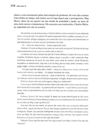 310 Aula nota10
alunos e está entremeado pelas intervençõesdo professor. Se você não conhece
Uma dobra no tempo, este trecho ocorre logo depois que a protagonista, Meg
Murry, desce de seu quarto em um estado de ansiedade e medo, no meio de
uma noite escura e tempestuosa. Ela encontra seu irmãozinho, Charles Walla-
cê, esperando por ela na cozinha.
Na cozinha, a luz já estava acesa, e Charles Wallace estava sentado à mesa, bebendo
leite e comendo pão corn geleia. Ele parecia pequenininho e indefeso sentado ali sozi-
nho na cozinha antiga e espaçosa, um menininho loiro num pijama azul desbotado, os
pés balançando a uns bons quinze centímetros do chão.
- Ei! - disse ele, alegremente. - Estava esperando você.
Professor: O irmão da Meg é móis jovem ou mais velho do que ela? Quando ele diz que
esteve esperando por ela, o que isso revela sobre o menino?
Lá debaixo da mesa, deitado aos pés de Charles Wallace, à espera de uma ou outra
migalha, Fortinbras ergueu a estreita cabeça negra e sacudiu o rabo saudando Meg.
Fortinbras aparecera na porta da casa deles certa noite de inverno, ainda filhotinho,
esquelético e abandonado. Segundo o pai de Meg, ele era meio setter Llewellyn, meio
galgo inglês, e tinha uma beleza esbelta e negra toda sua.
- Porque você não subiu até o sótão? - perguntou Meg ao seu irmão, como se ele
tivesse pelo menos a sua idade. - Euestava morrendo de medo.
-Venta muito lá naquele sótão seu-disse o menininho. -Eu sabia que você iria des-
cer. Botei pra você um pouco de leite pra esquentar no fogão. Já deve estar quente agora.
Professor: Quem está mais calmo agora, a Meg ou o irmãozinho?
Como é que Charles Wallace sempre sabia tudo sobre ela? Como é que ele sempre
adivinhava? Ele nunca sabia - ou parecia nãoseimportar - o que Dennys ou Sam pen-
savam. Eram os pensamentos da sua mãe e de Meg que ele sondava com assustadora
precisão.
Professor: Quem é "ele"nessa oração? [E depois da correio Identificação de "ele" como
sendo Charles Wallace:] Charles Wallace sondava com assustadora precisão os pensamentos
de sua mãe e de Meg. O que significa isso?
Será que não era por terem um pouco de medo dele que as pessoas fofocavam
sobre o filho caçula dos Murry? Pois as más línguas espalhavam que ele não era muito
inteligente. "Dizem que pessoas inteligentes muitas vezes têm filhos retardados", ouviu
certa vez Meg. "Os dois meninos parecem crianças boas, normais, mas aquela menina
feiazinha e o caçula certamente têm algo de errado."
Professor: O que significa dizer que "tem algo errado" com Meg e Charles? Eles não são
"normais"?
 