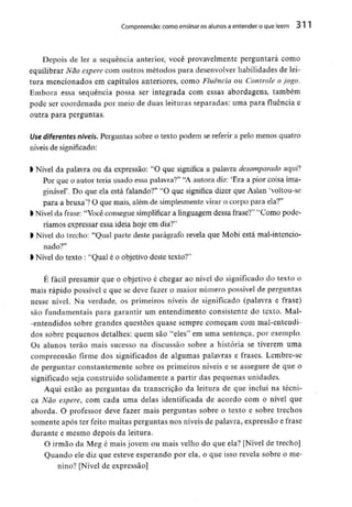 Compreensão: como ensinar osalunos aentender o que lêem 31
Depois de ler a sequência anterior, você provavelmente perguntará como
equilibrar Não espere com outros métodos para desenvolverhabilidades de lei-
tura mencionados em capítulos anteriores, como Fluência ou Controle o jogo.
Embora essa sequência possa ser integrada com essas abordagens, também
pode ser coordenada por meio de duas leituras separadas: uma para fluência e
outra para perguntas.
Use diferentes níveis. Perguntas sobre o texto podem se referir a pelo menos quatro
níveis de significado:
l Nível da palavra ou da expressão: "O que significa a palavra desamparado aqui?
Por que o autor teria usado essa palavra?" "A autora diz: 'Era a pior coisa ima-
ginável'. Do que ela está falando?" "O que significa dizer que Aslan 'voltou-se
para a bruxa1? O que mais, além de simplesmente virar o corpo para ela?"
k Nível da frase: "Você consegue simplificar a linguagem dessa frase?" "Como pode-
ríamos expressar essa ideia hoje em dia?"
l Nível do trecho: "Qual parte deste parágrafo revela que Mobi está mal-intencio-
nado?"
l Nível do texto : "Qual é o objetivo deste texto?"
É fácil presumir que o objetivo é chegar ao nível do significado do texto o
mais rápido possívele que se deve fazer o maior número possível de perguntas
nesse nível. Na verdade, os primeiros níveis de significado (palavra e frase)
são fundamentais para garantir um entendimento consistente do texto. Mal-
-entendidos sobre grandes questões quase sempre começam com mal-entendi-
dos sobre pequenos detalhes: quem são "eles" em uma sentença, por exemplo.
Os alunos terão mais sucesso na discussão sobre a história se tiverem uma
compreensão firme dos significados de algumas palavras e frases. Lembre-se
de perguntar constantemente sobre os primeiros níveis e se assegure de que o
significado seja construído solidamente a partir das pequenas unidades.
Aqui estão as perguntas da transcrição da leitura de que incluí na técni-
ca Não espere, com cada uma delas identificada de acordo com o nível que
aborda. O professor deve fazer mais perguntas sobre o texto e sobre trechos
somente após ter feito muitas perguntas nos níveis de palavra, expressão e frase
durante e mesmo depois da leitura.
O irmão da Meg é mais jovem ou mais velho do que ela? [Nível de trecho]
Quando ele diz que esteve esperando por ela, o que isso revela sobre o me-
nino? [Nível de expressão]
 