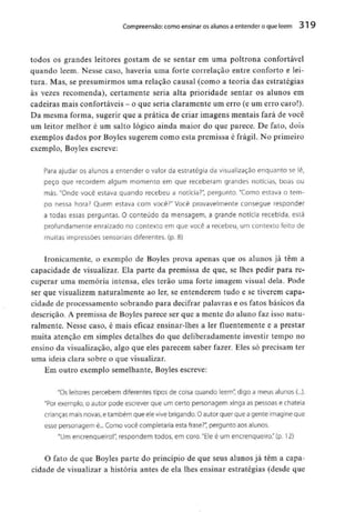 Compreensão: como ensinar osalunos a entender o que lêem 319
todos os grandes leitores gostam de se sentar em uma poltrona confortável
quando lêem. Nesse caso, haveria uma forte correlação entre conforto e lei-
tura. Mas, se presumirmos uma relação causal (como a teoria das estratégias
às vezes recomenda), certamente seria alta prioridade sentar os alunos em
cadeiras mais confortáveis- o que seria claramente um erro (e um erro caro!).
Da mesma forma, sugerir que a prática de criar imagens mentais fará de você
um leitor melhor é um salto lógico ainda maior do que parece. De fato, dois
exemplos dados por Boyles sugerem como esta premissa é frágil. No primeiro
exemplo, Boylesescreve;
Para ajudar os alunos a entender o valor da estratégia da visualização enquanto se lê,
peço que recordem algum momento em que receberam grandes notícias, boas ou
más. "Onde você estava quando recebeu a notícia?", pergunto. "Como estava o tem-
po nessa hora? Quem estava com você?" Você provavelmente consegue responder
a todas essas perguntas. O conteúdo da mensagem, a grande notícia recebida, está
profundamente enraizado no contexto em que você a recebeu, um contexto feito de
muitas impressões sensoriais diferentes, (p. 8)
Ironicamente, o exemplo de Boyles prova apenas que os alunos já têm a
capacidade de visualizar. Ela parte da premissa de que, se lhes pedir para re-
cuperar uma memória intensa, eles terão uma forte imagem visual dela. Pode
ser que visualizem naturalmente ao ler, se entenderem tudo e se tiverem capa-
cidade de processamento sobrando para decifrar palavras e os fatos básicos da
descrição. A premissa de Boyles parece ser que a mente do aluno faz isso natu-
ralmente. Nesse caso, é mais eficaz ensinar-lhes a ler fluentementee a prestar
muita atenção em simples detalhes do que deliberadamente investir tempo no
ensino da visualização, algo que eles parecem saber fazer. Eles só precisam ter
uma ideia clara sobre o quevisualizar.
Em outro exemplo semelhante, Boylesescreve:
"Os leitores percebem diferentes tipos de coisa quando lêem" digo a meus alunos (...).
"Por exemplo, o autor pode escrever que um certo personagem xinga as pessoas e chateia
crianças rnais novas,e também que ele vive brigando. O autor quer que a gente imagine que
esse personagem é... Como você completaria esta frase?", pergunto aos alunos.
"Um encrenqueiro!", respondem todos, em coro. "Ele é um encrenqueiro." (p. 12)
O fato de que Boyles parte do princípio de que seus alunos já têm a capa-
cidade de visualizar a história antes de ela lhes ensinar estratégias (desde que
 