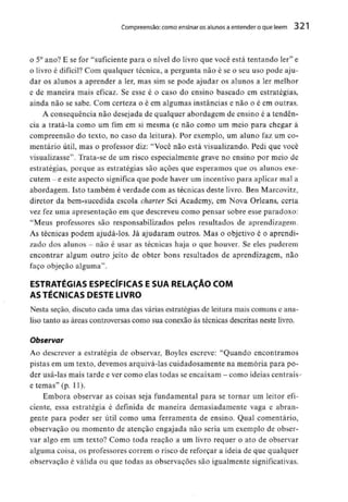 Compreensão: como ensinar osalunos a entender o que lêem 321
o 5° ano? E se for "suficiente para o nível do livro que você está tentando ler" e
o livro é difícil? Com qualquer técnica, a pergunta não é se o seu uso pode aju-
dar os alunos a aprender a ler, mas sim se pode ajudar os alunos a ler melhor
e de maneira mais eficaz. Se esse é o caso do ensino baseado em estratégias,
ainda não se sabe. Com certeza o é em algumas instâncias e não o é em outras.
A consequência não desejada de qualquer abordagem de ensino é a tendên-
cia a tratá-la como um fim em si mesma (e não como um meio para chegar à
compreensão do texto, no caso da leitura). Por exemplo, um aluno faz um co-
mentário útil, mas o professor diz; "Você não está visualizando. Pedi que você
visualizasse". Trata-se de um risco especialmente grave no ensino por meio de
estratégias, porque as estratégias são ações que esperamos que os alunos exe-
cutem -e este aspecto significa que pode haver um incentivopara aplicar mal a
abordagem. Isto também é verdade com as técnicas deste livro. Ben Marcovitz,
diretor da bem-sucedida escola chaner Sei Academy, em Nova Orleans, certa
vez fez uma apresentação em que descreveu como pensar sobre esse paradoxo:
"Meus professores são responsabilizados pelos resultados de aprendizagem.
As técnicas podem ajudá-los. Já ajudaram outros. Mas o objetivo é o aprendi-
zado dos alunos - não é usar as técnicas haja o que houver. Se eles puderem
encontrar algum outro jeito de obter bons resultados de aprendizagem, não
faço objeção alguma".
ESTRATÉGIAS ESPECÍFICAS E SUA RELAÇÃO COM
AS TÉCNICAS DESTE LIVRO
Nesta seção, discuto cada uma das várias estratégias de leitura mais comuns e ana-
liso tanto as áreas controversas como sua conexão às técnicas descritas neste livro.
Observar
Ao descrever a estratégia de observar, Boyles escreve: "Quando encontramos
pistas em um texto, devemos arquivá-las cuidadosamente na memória para po-
der usá-las mais tarde e ver como elas todas se encaixam - como ideias centrais-
e temas" (p. 11).
Embora observar as coisas seja fundamental para se tornar um leitor efi-
ciente, essa estratégia é definida de maneira demasiadamente vaga e abran-
gente para poder ser útil como uma ferramenta de ensino. Qual comentário,
observação ou momento de atenção engajada não seria um exemplo de obser-
var algo em um texto? Como toda reação a um livro requer o ato de observar
alguma coisa, os professores correm o risco de reforçar a ideia de que qualquer
observação é válida ou que todas as observações são igualmentesignificativas.
 