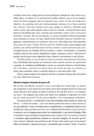 324 Aula nota10
conexão mais útil a longo prazo do que qualquer conexão do tipo texto-a-si.).
Além disso, os alunos (e os professores) podem deduzir que se trata simples-
mente de fazer qualquer tipo de conexão com o texto. E este não pode ser o
objetivo. As conexões não são intrinsecamente valiosas; só as boas conexões
são valiosas. Uma boa conexão serve para ajudar os leitores a entender algo
sobre o texto, não sobre aquilo a que o texto se conecta - na maioria dos casos,
basta ter disciplinapara usar o mundo para entender o texto e não o texto para
entender o mundo. De vez em quando, os alunos também acabam projetando
suas conexões no texto, ou seja, substituindo detalhes reais por detalhes ima-
ginários, contraditórios ou confusos: certa vez, uma aluna que havia perdido
uma peça de roupa e ficara furiosa com isso, deduziu que a personagem (que
perdera um suéter) também estava furiosa, embora o texto indicasse que a per-
sonagem ficara, na verdade, feliz por perder o suéter. Finalmente, as conexões
tendem a desviar da tarefa e disperdiçar tempo, enquanto alunos "espertinhos"
podem usá-las para criar digressões para tópicos convenientes e mais fáceis.
Também pode ser que as pessoas façam conexões naturalmente. Portanto,
essa habilidade não precisa ser ensinada tanto quanto precisa ser gerenciada
e guiada. A verdadeira habilidade é tornar as conexões eficazes e focalizadas.
Em vista disso, você deve ser muito clara em termos de ligar as conexões ao
texto, para entender como a conexão ilumina o que está sendo lido.
Estes e outros aspectos do desafio de fazer conexões eficazes são discutidos
na seção Melhores conexões.
Montar imagens mentais do que selê
De acordo com Boyles, quando se usa a estratégia da visualização, os alunos
são ensinados a usar pistas do texto para criar uma imagem mental do que está
sendo descrito. Tsso ajuda os alunos a lembrar do que eles leram e a se engajar
no texto. "As imagens que temos em mente nos ajudam a responder ao texto
em um nível emocional" (p. 8), escreve Boyles, e isto é certamente verdadeiro.
Em geral, porém, a visualização é uma das estratégias mais usadas no ensino de
leitura - e mais malusadas - e por isso mesmo pode estar entre as mais nocivasao
ser mal aplicada. Como estratégia para a compreensão, a visualização pode ser en-
tendida por algunsprofessorescomo uma validação do letramentovisual e,por isso,
é comum o uso de imagens para ajudar na compreensão, o que parece benigno. Mas
o resultado é uma estratégia compensatória para a leitura real. Ao ensinar os alunos
a visualizar, alguns professores animam-se a mostrar imagens, de um jeito que eli-
mina a leitura. Quando uma professora diz "O que vocês acham que vai acontecer?
Olhe este desenho seprecisar de ajuda'1, ela permite que os alunos "leiam" a história
 
