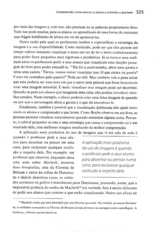 Compreensão: como ensinar osalunos aentender o que lêem 325
por meio das imagens e, com isso, não precisem ler as palavras propriamente ditas.
Tudo isso pode resultar, para os alunos, no aprendizado de uma forma de contornar
suas frágeis habilidades de leitura em vezde aprimorá-las.
Outra razão pela qual os professores tendem a superutilizar a estratégia da
imagem é a sua disponibilidade. Como resultado, pode ser que eles passem um
tempo valioso tentando visualizar o texto em vez de ler o texto cuidadosamente
para poder fazer perguntas mais rigorosas e produtivas. Já se tornou uma reali-
dade entre os professores pedir a seus alunos que visualizemuma simples passa-
gem do livro para poder entendê-la. '"Ele foi à escrivaninha,abriu uma gaveta e
tirou uma caneta.' Turma, vamos tentar visualizarisso. O que estava na gaveta?
Como ele caminhou pelo quarto?" Pode ser útil. Mas também vale a pena notar
que essa poderia ser uma cena em que o autor nem pensou que fosseimportante
criar uma imagem sensorial. E mais: visualizar essa imagem pode ser incorreto.
Quando se pede aos alunos que imaginem uma cena, eles podem introduzirdeta-
lhes errados. Neste exemplo, o aluno poderia criar uma falsa imagem de quando
ou por que o personagem abriu a gaveta e o que ele encontrou lá.
Finalmente, também é possível que a visualização deliberada não ajude tanto
assim os alunosa compreender o que leram. Como Boyles observa em seu livro, as
pessoas parecem visualizarnaturalmentequando entendem alguma coisa. Portan-
to, é cabível perguntar se esta é uma estratégia que causa a compreensão ou é um
resultado dela, com melhores imagens resultando da melhor compreensão.
A aplicação mais produtiva do uso de imagens que vi em sala de aula é
quando o professor pede a seus alu-
nos para desenhar ou pensar em uma A aplicação móis produtivo
cena, para esclarecer qualquer confu- çj0 uso de imagens é quando
são a respeito dela. Por exemplo: um 0 professor pede a seus alunos
professor queobservei, enquanto dava pQm desenhor Qu pensar numa
uma aula sobre Macbeth, mostrou
cena, para esclarecer qualquer
duas fotografias, uma da Floresta de
D r r confusão a respeito dela.
Birnam e outra da colma de Dunsma-
ne e depois desenhou como os solda-
dos cortaram os galhos e marcharam para Dunsinane, provando, assim, que a
impossível profecia do sonho de Macbeth36 era verdade. Isso é muito diferente
de pedir aos alunos que contem o que estão visualizando. Outro uso eficaz de
í6 Macbeth sonha que será derrotado por uma floresta que anda. Na verdade, ao atacar Dunsina-
ne, os soldados acampados na Floresta de Birnam cortam árvores e as carregam como camuflagem. A
distância, a floresta parece mover-se.
 