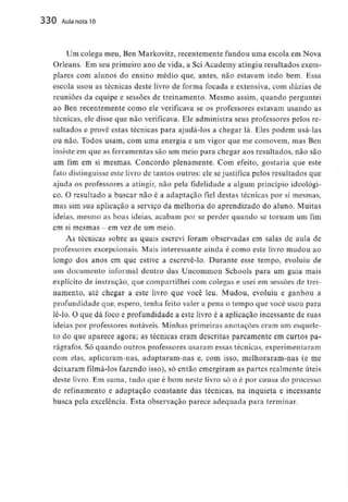 330 Aula nota10
Um colega meu, Ben Markovitz, recentemente fundou uma escola em Nova
Orleans. Em seu primeiro ano de vida, a Sei Academy atingiu resultados exem-
plares com alunos do ensino médio que, antes, não estavam indo bem. Essa
escola usou as técnicas deste livro de forma focada e extensiva, com dúzias de
reuniões da equipe e sessões de treinamento. Mesmo assim, quando perguntei
ao Ben recentemente como ele verificava se os professores estavam usando as
técnicas, ele disse que não verificava. Ele administra seus professores pelos re-
sultados e provê estas técnicas para ajudá-los a chegar lá. Eles podem usá-las
ou não. Todos usam, com uma energia e um vigor que me comovem, mas Ben
insiste em que as ferramentassão um meio para chegar aos resultados, não são
um fim em si mesmas. Concordo plenamente. Com efeito, gostaria que este
fato distinguisse este livro de tantos outros: ele sejustifica pelos resultados que
ajuda os professores a atingir, não pela fidelidade a algum princípio ideológi-
co. O resultado a buscar não é a adaptação fiel destas técnicas por si mesmas,
mas sim sua aplicação a serviço da melhoria do aprendizado do aluno. Muitas
ideias, mesmo as boas ideias, acabam por se perder quando se tornam um fim
em si mesmas - em vezde um meio.
As técnicas sobre as quais escrevi foram observadas em salas de aula de
professores excepcionais. Mais interessante ainda é como este livro mudou ao
longo dos anos em que estive a escrevê-lo. Durante esse tempo, evoluiu de
um documento informal dentro das Uncommon Schools para um guia mais
explícito de instrução, que compartilheicom colegas e usei em sessões de trei-
namento, até chegar a este livro que você leu. Mudou, evoluiu e ganhou a
profundidade que, espero, tenha feito valer a pena o tempo que você usou para
lê-lo. O que dá foco c profundidade a este livro é a aplicação incessante de suas
ideias por professores notáveis. Minhas primeiras anotações eram um esquele-
to do que aparece agora; as técnicas eram descritas parcamente em curtos pa-
rágrafos. Só quando outros professores usaram essas técnicas,experimentaram
com elas, aplicaram-nas, adaptaram-nas e, com isso, melhoraram-nas (e me
deixaram filmá-los fazendo isso), só então emergiram as partes realmente úteis
deste livro. Em suma, tudo que é bom neste livro só o é por causa do processo
de refinamento e adaptação constante das técnicas, na inquieta e incessante
busca pela excelência. Esta observação parece adequada para terminar.
 