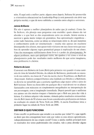 34 Aula nota10
mim. E aqui está a melhor parte: alguns anos depois, Sultana foi promovida
a orientadora educacional na Leadership Prep fé está pensando em abrir sua
própria escola), o que de novo sublinha a conexão entre alegria e estrutura.
Jaimie Bríllante
Ela não é apenas a melhor planejadora de aulas que já conheci. Como Ju-
lie Jackson, ela planeja suas perguntas com exatidão: quais alunos ela vai
abordar e o que fará se eles responderem certo ou errado. Jaimie ensina a
escrever e gasta muito tempo em gramática. Sua apresentação engenhosa -
como tudo funciona, como as ideias se relacionam entre si, de que maneiras
o conhecimento pode ser sistematizado - resulta não apenas em excelente
desempenho dos alunos, mas quase todo visitante em sua classe nota que aca-
bou de aprender alguma regra gramatical graças à explicação de um aluno.
Uma das mensagens subliminares deste livro é o poder do planejamento.Se
algum professor, mais que qualquer outro, me"ajudou a ver como o nível de
planejamento pode dar resultados muito melhores do que antes imaginava,
essa professora é a Jaimie.
Roberto de Leon
Conversei com Roberto de Leon (Rob) pela primeira vez quando vi uma cami-
seta do time de beisebol Orioles, da cidade de Baltimore, pendurada no encos-
to de sua cadeira, na classe de 3°ano da escola charter Excellence,em Bedford-
-Stuyvesant. Embora compartilhemos uma lealdade aos Orioles e aBaltimore,
eu deveria ter percebido que a camiseta significava algo maior sobre o jeito do
Rob lecionar. Entre na classe dele em qualquer dia e você deverá ver os alunos
fantasiados com máscaras ou simplesmente mergulhados na interpretação de
um personagem, com a imaginação incendiada. Depois percebi que o uniforme
era apenas um dos muitos truques e fantasias que o Rob usa para dar vida à
leitura. E a leitura adquire vida mesmo, ritmada pelos resultados extraordiná-
rios do Rob (mais de 90 alunos seus foram considerados proficientes em leitura
na avaliação do estado de Nova York em 2008). A escola Excellence tirou o
primeiro lugar na cidade de Nova York em 2008.
DEFINIR O QUE FUNCIONA
Como escolhi os professores que estudei e as escolas que visitei? E o que signifi-
ca dizer que eles conseguiram fazer com que todos os seus alunos aprendessem,
independentemente de sua origem social? Como a minha medida principal eram
os resultados dos testes padronizados dos estados, vale a pena abordar alguns
 