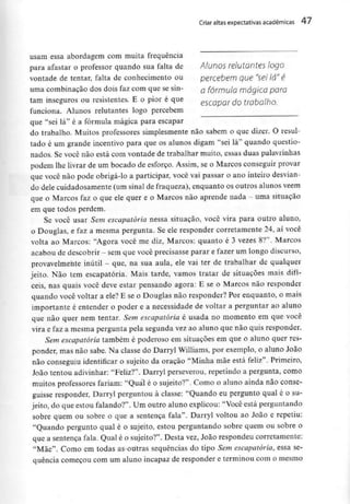 Criar altas expectativas académicas 47
usam essa abordagem com muita frequência
para afastar o professor quando sua falta de Alunos relutantes logo
vontade de tentar, falta de conhecimento ou percebem que "sei lá" é
uma combinação dos dois faz com que se sin- Q fórmula mágico para
tam inseguros ou resistentes. E o pior é que escQpQr do trabajho
funciona. Alunos relutantes logo percebem
que "sei lá" é a fórmula mágica para escapar
do trabalho. Muitos professores simplesmente não sabem o que dizer. O resul-
tado é um grande incentivo para que os alunos digam "sei lá" quando questio-
nados. Se você não está com vontade de trabalhar muito, essas duas palavrinhas
podem lhe livrar de um bocado de esforço. Assim, se o Marcos conseguir provar
que você não pode obrigá-lo a participar, você vai passar o ano inteiro desvian-
do dele cuidadosamente (um sinal de fraqueza), enquanto os outros alunos vêem
que o Marcos faz o que ele quer e o Marcos não aprende nada - uma situação
em que todos perdem.
Se você usar Sem escapatória nessa situação, você vira para outro aluno,
o Douglas, e faz a mesma pergunta. Se ele responder corretamente 24, ai você
volta ao Marcos: "Agora você me diz, Marcos: quanto é 3 vezes 8?". Marcos
acabou de descobrir - semque você precisasse parar e fazer um longo discurso,
provavelmente inútil - que, na sua aula, ele vai ter de trabalhar dê qualquer
jeito. Não tem escapatória. Mais tarde, vamos tratar de situações mais difí-
ceis, nas quais você deve estar pensando agora: E se o Marcos não responder
quando você voltar a ele? E se o Douglas não responder? Por enquanto, o mais
importante é entender o poder e a necessidade de voltar a perguntar ao aluno
que não quer nem tentar. Sem escapatória é usada no momento em que você
vira e faz a mesma pergunta pela segunda vez ao aluno que não quis responder.
Sem escapatória também é poderoso em situações em que o aluno quer res-
ponder, mas não sabe. Na classe do Darryl Williams, por exemplo, o aluno João
não conseguiu identificar o sujeito da oração "Minha mãe está feliz". Primeiro,
João tentou adivinhar: "Feliz?". Darryl perseverou, repetindo a pergunta, como
muitos professores fariam: "Qual é o sujeito?". Como o aluno ainda não conse-
guisse responder, Darryl perguntou à classe: "Quando eu pergunto qual é o su-
jeito, do que estou falando?". Um outro aluno explicou: "Você está perguntando
sobre quem ou sobre o que a sentença fala". Darryl voltou ao João e repetiu:
"Quando pergunto qual é o sujeito, estou perguntando sobre quem ou sobre o
que a sentença fala. Qual é o sujeito?". Desta vez, João respondeu corretamente:
"Mãe". Corno em todas as outras sequências do tipo Sem escapatória, essa se-
quência começou com um aluno incapaz de responder e terminou com o mesmo
 