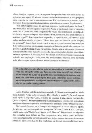 48 Aula nota TO
aluno dando a resposta certa. A resposta do segundo aluno não substituiu a do
primeiro; deu apoio. E João se viu respondendo corretamente a uma pergunta
cuja resposta ele ignorava momentos antes. Ele experimentou o sucesso e pra-
ticou um dos processos fundamentais da aprendizagem: errar e depois acertar.
Mas vamos agora pensar no que você faria se as coisas não fossem tão bem. E
se o João ainda não conseguisse responder? Pior: e se ele desse de ombros e murmu-
rasse "sei lá", com uma certa arrogância? Se o João não respondesse, Darryl pode-
ria insistir, perguntando para outro aluno: "Bom, nesse caso, isso quer dizer que o
sujeito é o quê?". Se o outro aluno responder "o sujeito é mãe", aí o Darryl pode
voltar ao aluno inicial e perguntar: "Bom, João, agora você me diz: qual é o sujeito
da sentença?". Como ele só tem de repetir a resposta, é praticamente impossívelque
João tente escapar de novo e, assim, mantenha a ilusão de que ele não consegue res-
ponder. A probabilidade de que ele responda é muito alta, a não ser que tenha uma
atitude refratária (veja o quadro abaixo). Se ele não responder, significa que está de-
safiando o professor e, portanto, você deve reagir, estabelecendo uma consequência
e dando uma explicação: "João, você não precisa saber a resposta certa na minha
aula. Mas eu espero que você tente. Vamos conversar no intervalo".
O comportamento dos alunos pode ser oportunista e refratário, do tipo
"não sou obrigado, então vou fazer do meu jeito mesmo". Um número
muito menor de alunos vai persistir nesse comportamento quando você
tiver sido claro sobre o que espera deles. Cada vez menos alunos insistirão
nesse comportamento inadequado, na medida em que você persistir. Vamos
discutir isso melhor em Oque fazer.
Antes de voltar ao João, uma firme repetição de Sem escapatória pode ser ainda
mais eficiente: "Diga a ele novamente, Davi. Qual é o sujeito?". Ou você mesmo
pode repetir a resposta: "João, o sujeito da sentença é mãe. Agora você me diz.
Qual é o sujeito?". Independentemente da abordagem que você adotar, a sequência
sempre termina com o primeiro aluno repetindo a resposta certa: "O sujeito é mãe".
No caso de Marcos, se o Douglas não responder e tentar imitar a apatia
do Marcos, você mesmo pode dar a resposta: "Classe, 3 vezes 8 é 24. Douglas,
qual é a resposta? Muito bem. Agora você, Marcos". Logo vamos ver algumas
das variações mais difíceis de Sem escapatória. Mas, antes, quero sublinhar
como essa técnica lhe permite garantir que todos os seus alunos se sintam res-
ponsáveis pelo aprendizado. Ela estabelece um tom de responsabilidade estu-
 