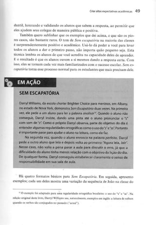 Criar altas expectativas académicas 49
dantil, honrando e validando os alunos que sabem a resposta, ao permitir que
eles ajudem seus colegas de maneira pública e positiva.
Também quero sublinhar que os exemplos que dei acima, e que são os pio-
res casos, são bastante raros. O tom de Sem escapatória na maioria das classes
é surpreendentemente positivo e académico. Usá-lo dá poder a você para levar
todos os alunos a dar o primeiro passo, não importa quão pequeno seja. Esta
técnica lembra os alunos de que você acredita na capacidade deles de aprender.
E o resultado é que os alunos ouvem a si mesmos dando a resposta certa. Com
isso, eles se tornam cada vez mais familiarizadoscom o sucesso escolar. Sem es-
capatória torna esse processo normal para os estudantes que mais precisamdele.
SEM ESCAPATÓRIA
Darryl Williams, da escola charter Brighter Choice para meninos, em Albany,
no estado de Nova York, demonstra SemEscapatório duas vezes. Na primeira
vez, ele pede a um aluno para ler a palavra analisar™. Quando o aluno não
consegue, Darryl insiste, dando uma pista até o aluno pronunciar o V
com som de "z". Como o próprio Darryl observa, parte do objetivo do dia é
entender algumas regularidades ortográficas como o usodo"s"e"ss". Portanto
é importante parar para ajudar o aluno na leitura, como ele faz.
Na segunda vez, quando o aluno enrosca na palavra perfeito, Darryl
pede a outro aluno que leia e depois volta ao primeiro:"Agora leia, Jair".
Nesse caso, não valia a pena parar a aula para discutir o erro, já que a
dificuldade do aluno tinha menos relação com o objetivo da lição do dia.
De qualquer forma, Darryl conseguiu estabelecer claramente o senso de
responsabilidade em sua sala de aula.
Há quatro formatos básicos para Sem Escapatória. Em seguida, apresento
exemplos; cada um deles mostra uma variação da sequência de João na classe do
10 O exemplo foi adaptado para uma regularidade ortográfica brasileira: o uso do "s" e "ss". Na
edição original deste livro, Darryl Williamsusa, naturalmente, exemplos em inglês: a leitura de sufixos
quando os verbos são conjugados no passado ("acied").
 