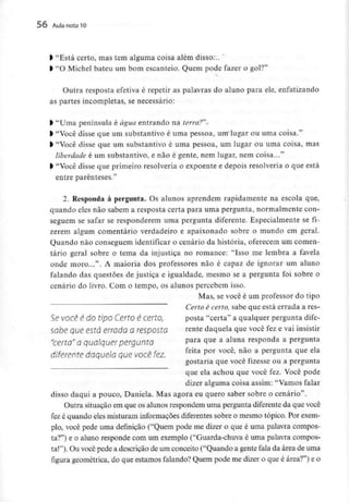 56 Aula nota10
l "Está certo, mas tem alguma coisa além disso...
l "O Michel bateu um bom escanteio. Quem pode fazer o gol?"
Outra resposta efetiva é repetir as palavras do aluno para ele,enfatizando
as partes incompletas, se necessário:
> "Uma península é água entrando na terra?"-
l "Você disse que um substantivo é uma pessoa, um lugar ou uma coisa."
) "Você disse que um substantivo é uma pessoa, um lugar ou uma coisa, mas
liberdade é um substantivo, e não é gente, nem lugar, nem coisa..."
> "Você disse que primeiro resolveria o expoente e depois resolveria o que está
entre parênteses."
2. Responda à pergunta. Os alunos aprendem rapidamente na escola que,
quando eles não sabem a resposta certa para uma pergunta, normalmente con-
seguem se safar se responderem uma pergunta diferente. Especialmente se fi-
zerem algum comentário verdadeiro e apaixonado sobre o mundo em geral.
Quando não conseguem identificar o cenário da história, oferecem um comen-
tário geral sobre o tema da injustiça no romance: "Isso me lembra a favela
onde moro...". A maioria dos professores não é capaz de ignorar um aluno
falando das questões de justiça e igualdade, mesmo se a pergunta foi sobre o
cenário do livro. Com o tempo, os alunos percebem isso.
Mas, se você é um professor do tipo
Certo é certo, sabe que está errada a res-
Se VOCê é do tipo Certo é certo, posta "certa" a qualquer pergunta dife-
sabe que está errado a resposta rente daquela que você fez e vai insistir
"certa" a qualquer pergunta Para <lue a aluna responda a pergunta
diferente daquela quevocê fez, feita P°r você' não a Pergunta ^ue ela
gostaria que você fizesse ou a pergunta
que ela achou que você fez. Você pode
dizer alguma coisa assim: "Vamos falar
disso daqui a pouco, Daniela. Mas agora eu quero saber sobre o cenário".
Outra situação em que os alunos respondem uma pergunta diferente da que você
fez é quando eles misturam informaçõesdiferentes sobre o mesmo tópico. Por exem-
plo, você pede uma definição ("Quem pode me dizer o que é uma palavra compos-
ta?") e o aluno responde com um exemplo ("Guarda-chuva é uma palavra compos-
ta!"). Ou você pede a descrição de um conceito ("Quando a gente fala da área de uma
figura geométrica, do que estamos falando?Quem pode me dizer o que é área?") e o
 