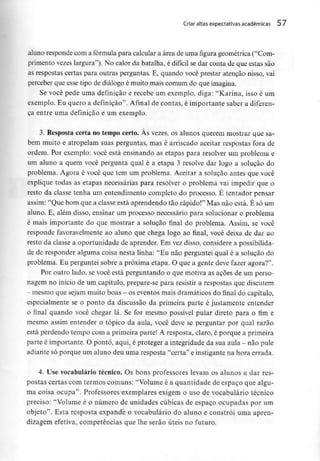 Criar altas expectativas académicas 57
aluno responde com a fórmula para calcular a área de uma figura geométrica ("Com-
primento vezes largura"). No calor da batalha, é difícil se dar conta de que estas são
as respostas certas para outras perguntas. E, quando você prestar atenção nisso, vai
perceber que esse tipo de diálogo é muito mais comum do que imagina.
Se você pede uma definição e recebe um exemplo, diga: "Karina, isso é um
exemplo. Eu quero a definição". Afinal de contas, é importante saber a diferen-
ça entre uma definição e um exemplo.
3. Resposta certa no tempo certo. Às vezes, os alunos querem mostrar que sa-
bem muito e atropelam suas perguntas, mas é arriscado aceitar respostas fora de
ordem. Por exemplo: você está ensinando as etapas para resolver um problema e
um aluno a quem você pergunta qual é a etapa 3 resolve dar logo a solução do
problema. Agora é você que tem um problema. Aceitar a solução antes que você
explique todas as etapas necessárias para resolver o problema vai impedir que o
resto da classe tenha um entendimento completo do processo. É tentador pensar
assim: "Que bom que a classe está aprendendo tão rápido!" Mas não está. É só um
aluno. E, além disso, ensinar um processo necessário para solucionar o problema
é mais importante do que mostrar a solução final do problema. Assim, se você
responde favoravelmente ao aluno que chega logo ao final, você deixa de dar ao
resto da classe a oportunidade de aprender. Em vezdisso, considere a possibilida-
de de responder alguma coisa nesta linha: "Eu não perguntei qual é a solução do
problema. Eu perguntei sobre a próxima etapa. O que a gente deve fazer agora?".
Por outro lado, se você está perguntando o que motiva as ações de um perso-
nagem no início de um capítulo, prepare-se para resistir a respostas que discutem
- mesmo quesejam muito boas - oseventos mais dramáticos dofinaldo capítulo,
especialmente se o ponto da discussão da primeira parte é justamente entender
o final quando você chegar lá. Se for mesmo possível pular direto para o fim e
mesmo assim entender o tópico da aula, você deve se perguntar por qual razão
está perdendo tempo com a primeira parte! A resposta, claro, é porque aprimeira
parte é importante. O ponto, aqui, é proteger a integridade da sua aula - não pule
adiante só porque um aluno deu uma resposta "certa" e instigante na hora errada.
4. Use vocabulário técnico. Os bons professores levam os alunos a dar res-
postas certas com termos comuns: "Volume é a quantidade de espaço que algu-
ma coisa ocupa". Professores exemplares exigem o uso de vocabulário técnico
preciso: "Volume é o número de unidades cúbicas de espaço ocupadas por um
objeto". Esta resposta expande o vocabulário do aluno e constrói uma apren-
dizagem efetiva, competências que lhe serão úteis no futuro.
 