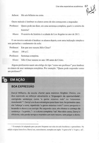Criar altas expectativas académicas O 7
Jaílson: Há seis bilhetes na cesta.
Outro método é lembrar os alunos antes de eles começarem a responder;
Professor: Quem pode me dizer, em uma sentença completa, qual é o cenário da
história?
Aluno: O cenário da história é a cidade de Los Angeles no ano de 2013.
E um terceiro método é lembrar os alunos depois, com uma indicação simplese
sem perturbar o andamento da aula:
Professor: Em que ano nasceu Júlio César?
Aluno: lOOa.C.
Professor: Sentença completa.
Aluno: Júlio César nasceu no ano 100antes de Cristo.
Alguns professores usam um código do tipo "como um professor" para lembrar
os alunos de usar sentenças completas. Por exemplo: "Quem pode responder como
um professor?".
EMAÇÃO
BOA EXPRESSÃO
Darryl Williams, da escola charter para meninos Brighter Choice, usa
Boa expressão ao reforçar ativamente a "linguagem da oportunidade",
corrigindo sentenças como "a gente estamos indo" ou "estaremos
mandando"12. Darryl usaduas estratégias para fazer isso. No primeiro caso,
ele "reforça" o erro, repetindo "a gente estamos indo?" como pergunta e
levando o aluno a se corrigir. No segundo caso, ele oferece o começo da
sentença -"a gente..."- e o aluno completa:"vai". Nos dois casos, Darryl é
eficiente, não perde tempo e mantém um tom neutro, semjulgar o aluno.
12 O exemplo foi adaptado para um erro frequente nas salas de aula brasileiras: o gerundismo. Na
edição original deste livro, Darryl usa, naturalmente, exemplos em inglês: "it gots to be" e "it got a -ed".
 