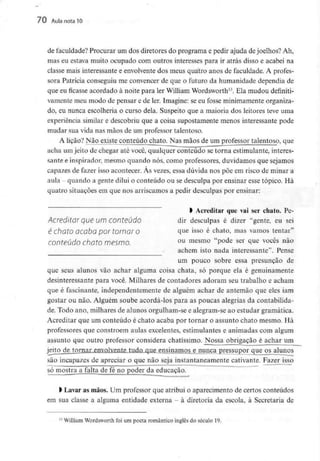 70 Aula nota10
de faculdade? Procurar um dos diretores do programa e pedir ajuda dejoelhos? Ah,
mas eu estava muito ocupado com outros interesses para ir atrás disso e acabei na
classe mais interessante e envolventedos meus quatro anos de faculdade. A profes-
sora Patrícia conseguiu me convencer de que o futuro da humanidade dependia de
que eu ficasse acordado à noite para ler William Wordsworth13. Ela mudou definiti-
vamente meu modo de pensar e de ler. Imagine: se eu fosse minimamenteorganiza-
do, eu nunca escolheria o curso dela. Suspeito que a maioria dos leitores teve uma
experiência similar e descobriu que a coisa supostamente menos interessante pode
mudar sua vida nas mãos de um professor talentoso.
A lição? Não existe conteúdo chato. Nas mãos de um professor talentoso, que
acha um jeito de chegar até você, qualquer conteúdo se torna estimulante, interes-
sante e inspirador, mesmo quando nós, como professores, duvidamos que sejamos
capazes de fazer isso acontecer. Às vezes, essa dúvida nos põe em risco de minar a
aula quando a gente dilui o conteúdo ou se desculpa por ensinar esse tópico. Há
quatro situações em que nos arriscamos a pedir desculpas por ensinar:
l Acreditar que vai ser chato. Pe-
Acredltar que UI71 Conteúdo dir desculpas é dizer "gente, eu sei
é Chato acaba por tornar O que isso é chato, mas vamos tentar"
conteúdo Chato mesmo. ou mesmo "pode ser que vocês não
achem isto nada interessante". Pense
um pouco sobre essa presunção de
que seus alunos vão achar alguma coisa chata, só porque ela é genuinamente
desinteressante para você. Milhares de contadores adoram seu trabalho e acham
que é fascinante, independentemente de alguém achar de antemão que eles iam
gostar ou não. Alguém soube acordá-los para as poucas alegrias da contabilida-
de. Todo ano, milhares de alunos orgulham-se e alegram-se ao estudar gramática.
Acreditar que um conteúdo é chato acaba por tornar o assunto chato mesmo. Há
professores que constróem aulas excelentes, estimulantes e animadas com algum
assunto que outro professor considera chatíssimo. Nossa obrigação é achar um
jeito de tornar_en_volvente tudn qne ensinamos e nunca pressupor quejps alunos
são incapazes de apreciar o que não seja instantaneamente cativante. Fazer isso
só mostra a falta de fé no poder da educação.
> Lavar as mãos. Um professor que atribui o aparecimento de certos conteúdos
em sua classe a alguma entidade externa - à diretoria da escola, à Secretaria de
n William Wordsworth foi um poeta romântico inglês do século 19.
 