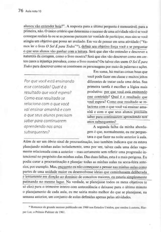 76 Aula nota10
alunos vão entender hojg?". A resposta para a última pergunta é mensurável; para a
primeira, não. O único critério que determina o sucesso de uma atividadenão é sevocê
consegue realizá-la ou seas pessoas parecem ter vontade de participar, mas sim sevocê
atingiu um objetivo que possa ser avaliado. Em vez de pensar em uma atividade ("Va-
mos ler o livro O Sol É para Todos"16), definir seu objetivo força você a se perguntar
o que seus alunos vão ganhar com a leitura. Será que eles vão entender e descrever a
natureza da coragem, como o livro mostra? Será que eles vão descrever como em cer-
tos casos a injustiça prevalece, como o livro mostra? Ou talvez eles usem O Sol Êpara
Todos para descrever como seconstróem os personagens por meio de palavras e ações.
Em suma, há muitas coisas boas que
você pode fazer em classe e muitosjeitos
Por que você está ensinando diferentes de tratar cada uma delas. Sua
esse conteúdo? Quol é O • primeira tarefa é escolher a lógica mais
resultado que você espera? produtiva: por que você_esíá_ensinarido
Como esse resultado se esse conteúdo? ^uaLA^J^u]tado^ue
você espera? Como esse resultado se re-
relaciona com o que você
laciona com o que você vai ensinar ama-
vai ensinar amanhã e com ~T^~ —r- —-—-
nhã e com o que seus alunos precisam
O que Seus úlunos precisam ^ãbêfpara continúáfèlrrãpfêhdendo nos
saber para continuarem anõslúbsequentes?
aprendendo nos anOS A segunda falha da minha aborda-
Subsequentes? §eme que, normalmente, eu mepergun-
__ _______ tava o que fazer na noite anterior àaula.
Além de ser um óbvio sinal de procrastinação, isso também indicava que eu estava
planejando minhas aulas isoladamente, uma por vez, talvez cada uma delas vaga-
mente relacionada coma anterior - mascertamente semrefletir uma progressãoin-
tencional no propósito das minhas aulas. Das duas falhas, esta é a mais perigosa. Eu
podia curar a procrastinação e planejar todas as minhas aulas na sexta-feira ante-
rior, por exemplo. Mas, enquanto eu não começasse a pensar nas minhas aulas como
partes de uma unidade maior ou desenvolvesse ideias que caminhas_sein_de_liberada_
e lentamente em direção ao domínio de conceitos maiores, eu estaria^irnrjlesmente
patinando no mesmo lugar. Na verdade, se planejasse todos os meus objetivos (e
só eles) para o trimestre inteiro com antecedência e deixasse para o último minuto
o planejamento de cada aula, eu me sairia muito melhor do que se planejasse, na
semana anterior, um conjunto de aulas definidas apenas pelas atividades.
16 Romance de grande sucessopublicado em 1960nos Estados Unidos, que rendeu à autora, Har-
per Lee, o Prémio Pulitzerde 1961.
 