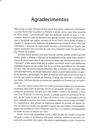Agradecimentos
Meu amigo e colega Norman Atkins gosta de projetos audaciosos. Ele fundou
a escola North Star Academy de Newark, a escola charter mais bem-sucedida
de Nova Jersey e provavelmente uma das melhores escolas do país, e a Un-
common Schools, rede de dezesseis (até agora!) escolas charter preparatórias
para a faculdade em regiões carentes de Nova York e Nova Jersey. Fundou a
Teacher U, programa de formação de professores na cidade de Nova York que
reinventou o processo de capacitação docente, concentrando-se naquilo que
obtém resultados reais em salas de aula reais. Somando tudo, até que foi uma
boa década de trabalho.
Norman realiza projetos com pura força de vontade quando acredita que eles
podem ajudar a eliminar a diferença de desempenho escolar entre alunos pobres e
alunos de classes mais altas. E ele colocou na cabeça que um desses projetos era a
"tipologia": a lista improvisada que eu andava escrevendo sobre o que professores
exemplares faziam nas suas aulas. Tem de ser um livro, aconselhava-meo Norman.
Eu disse "não" de muitas maneiras diferentes.Mas o Norman vivia insistindo. Para
cada desculpa minha, elesempre tinha uma solução, no geral apresentada com gran-
de exuberância e gesticulação. No final, percebi que seria mais fácil escrever logo o
livro do que resistir à vontade do Norman. E agora que você tem o resultado em
suas mãos, é de bom tom que eu comece por agradecer ao Norman por sua tenaci-
dade e fé.
Dito isto, tendo escrito este livro sobre as técnicas usadas por professores
excelentes, meu ponto de partida tem de ser um grande obrigado a todos esses
brilhantes professores. Parecia certo dar nomes a todos e eu comecei a fazer
uma lista. O desafio foi enorme, porém, e, quando passei dos primeiros 50 no-
mes, me dei conta de que, se eu tivesse de nomear todos os professores com os
quais aprendi ao escrever este livro, o resultado seria a um só tempo incomple-
to e imperdoável. Seja porque eu esqueceria alguns ou porque, em alguns ca-
sos, me sentiria estranho por agradecer a gente que mal conheci. Ironicamente,
alguns dos professores mais influentes neste livro, eu observei anonimamente
do fundo da sala ou mesmo em.vídeo.
Então, talvez com mil perdões, tomei a difícil decisão de estender um grande
obrigado a todos os professores com quem trabalhei, embora eu me sinta cul-
pado pela ingratidão deste gesto. São tantos, especialmente os das Uncommon
 