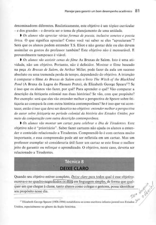 Planejar para garantiram bom desempenho académico o i
denominadores diferentes. Realisticamente, este objetivo é um tópico curricular
- e dos grandes - e deveria sero tema de planejamento de uma unidade.
l Os alunos vão apreciar váriasformas de poesia, inclusive sonetos e poesia
lírica. O que significa apreciar? Como você vai saber se eles "apreciaram"?
Será que os alunos podem entender T.S. Eliot e não gostar dele ou eles devem
assimilar os gostos do professor também? Este objetivo não é mensurável. E
provavelmente tampouco é viável.
l Os alunos vão assistir cenas do filme As Bruxas de Salem. Isto é uma ati-
vidade, não um objetivo. Portanto, não é definidor. Mostrar o filme baseado
na peça As Bruxas de Salem, de Arthur Miller, pode fazer da aula um sucesso
absoluto ou uma tremenda perda de tempo, dependendo do objetivo. A intenção
é comparar o filme As Bruxas de Salem com o livro The Witch of the Blackbird
Pond (A Bruxa da Lagoa do Pássaro Preto), de Elizabeth George Speare17? Se
é isso que os alunos vão fazer, por quê? Para aprender o quê? Vão comparar a
descrição da feitiçaria colonial nas duas histórias? Se vão, com que propósito?
Por exemplo: será que eles vão entendermelhor a perspectiva de Speare sobre fei-
tiçaria ao compará-la com outra história contemporânea? Se é isso que vai acon-
tecer, então é isso que deve ser descrito no objetivo: entender melhor a perspectiva
do autor sobrefeitiçaria no período colonial da história dos Estados Unidos, por
meio da comparação com outra descrição contemporânea.
l Os alunos vão montar um cartaz para celebrar o Dia de Tiradentes. Este
objetivo não é "prioritário". Saber fazer cartazes não ajuda os alunos a enten-
der o conteúdo relacionado a Tiradentes. Compreendê-lo é com certeza muito
importante, e essa compreensão pode até ser refletida em um cartaz. Mas um
professor exemplar só consideraria útil fazer um cartaz se este fosse o melhor
jeito de garantir ou reforçar o aprendizado. O objetivo, neste caso, deveria ser
relacionado a Tiradentes.
DEIXE CLARO
Quando seu objetivo estiver completo, Deixe claro para todos qual é esseobjetivo:
escreva-o no quadro-negro (todos os dias? em linguagem simples, de forma que qual-
quer um que chegue à classe, tanto alunos como colegas e gestores, possaidentificar
_ - _ _ - . - . . . . . . _ _ . . . -,
seu propósito nesse dia.
17 Elizabeth George Speare (l908-1994) notabilizou-se como escritora infanto-juvenil nos Estados <T
Unidos, especialmente no género da ficção histórica.
 