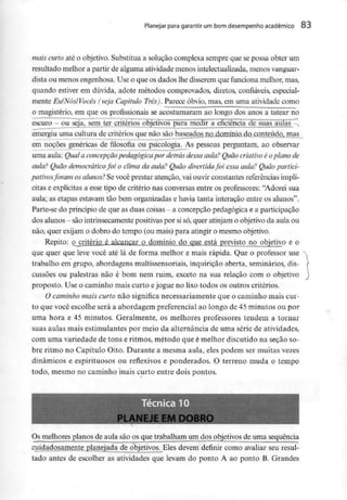 Planejar para garantir um bom desempenho académico 83
mais curto até o objetivo. Substitua a solução complexa sempre que se possa obter um
resultado melhor a partir de alguma atividade menos intelectualizada, menos vanguar-
dista ou menos engenhosa. Use o que os dados lhe disserem que funciona melhor, mas,
quando estiver em dúvida, adote métodos comprovados, diretos, confiáveis, especial-
mente EuINósIVocês (veja Capítulo Três). Parece óbvio, mas, em uma atividade como
o magistério, em que os profissionais se acostumaram ao longo dos anos a tatear no
escuro - ou seja, sem ter critérios objetivos para medir a eficiência de suas aulas -,
emergiu uma cultura de critérios que não são baseados no domínio do conteúdo, mas
em noções genéricas de filosofia ou psicologia. As pessoas perguntam, ao observar
uma aula: Qual a concepção pedagógica por detrás dessa aula? Quão criativo é oplano de
aula? Quãodemocráticofoi o clima da aula? Quãodivertida foi essa aula? Quãopartici-
pativosforam os alunos? Sevocê prestar atenção, vai ouvir constantes referências implí-
citas e explícitas a esse tipo de critério nas conversas entre os professores: "Adorei sua
aula; as etapas estavam tão bem organizadas e havia tanta interação entre os alunos".
Parte-se do princípio de que as duas coisas - a concepção pedagógica e a participação
dos alunos - sãointrinsecamente positivas por sisó,quer atinjam o objetivo da aula ou
não, quer exijam o dobro do tempo (ou mais) para atingir o mesmo objetivo.
Repito: o Critério é alcançar o domínio do que está previsto no objetivo e o
que quer que leve você até lá de forma melhor e mais rápida. Que o professor use
trabalho em grupo, abordagens multissensoriais, inquirição aberta, seminários,dis-
cussões ou palestras não é bom nem ruim, exceto na sua relação com o objetivo
proposto. Use o caminho mais curto ejogue no lixo todos os outros critérios.
O caminho mais curto não significa necessariamente que o caminho mais cur-
to que você escolhe será a abordagem preferencial ao longo de 45 minutos ou por
uma hora e 45 minutos. Geralmente, os melhores professores tendem a. tornar
suas aulas mais estimulantes por meio da alternância de uma série de atividades,
com uma variedade de tons e ritmos, método que é melhor discutido na seção so-
bre ritmo no Capítulo Oito. Durante a mesma aula, eles podem ser muitas vezes
dinâmicos e espirituosos ou reflexivos e ponderados. O terreno muda o tempo
todo, mesmo no caminho mais curto entre dois pontos.
Os melhoresplanos de aula são os que trabalham um dos objetivos de uma sequência
cuidadosamente planejada de objetivos. Eles devem definir como avaliar seu resul-
tado antes de escolher as atividades que levam do ponto A ao ponto B. Grandes
 