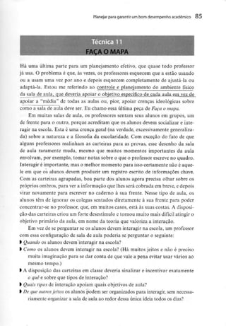 Planejar para garantir um bom desempenho académico 85
Há uma última parte para um planejamento efetivo, que quase todo professor
já usa. O problema é que, às vezes, os professores esquecem que a estão usando
ou a usam uma vez por ano e depois esquecem completamente de ajustá-la ou
adaptá-la. Estou me referindo ao controle e planejamento do ambiente físico
da^sala de aula, que deveria apoiar o objetivo específico de cada aula em .vez de
apoiar a "média" de todas as aulas ou, pior, apoiar crenças ideológicas sobre
como a sala de aula deve ser. Eu chamo essa última peça de Faça o mapa.
Em muitas salas de aula, os professores sentam seus alunos em grupos, um
de frente para o outro, porque acreditam que os alunos devem socializar e inte-
ragir na escola. Esta é uma crença geral (na verdade, excessivamente generaliza-
da) sobre a natureza e a filosofia da escolaridade. Com exceção do fato de que
alguns professores realinham as carteiras para as provas, esse desenho da sala
de aula raramente muda, mesmo que muitos momentos importantes da aula
envolvam, por exemplo, tomar notas sobre o que o professor escreve no quadro.
Interagir é importante, mas o melhor momento para isso certamente não é aque-
le em que os alunos devem produzir um registro escrito de informações chave.
Com as carteiras agrupadas, boa parte dos alunos agora precisa olhar sobre os
próprios ombros, para ver a informação que lhes será cobrada em breve, e depois
virar novamente para escrever no caderno à sua frente. Nesse tipo de aula, os
alunos têm de ignorar os colegas sentados diretamente à sua frente para poder
concentrar-se no professor, que, em muitos casos, está às suas costas. A disposi-
ção das carteiras criou um forte desestímulo e tornou muito mais difícil atingir o
objetivo primário da aula, em nome da teoria que valoriza a interação.
Em vez de se perguntar se os alunos devem interagir na escola, um professor
com essa configuração de sala de aula poderia se perguntar o seguinte:
> Quando os alunos devem interagir na escola?
> Como os alunos devem interagir na escola? (Há muitos jeitos e não é preciso
muita imaginação para se dar conta de que vale a pena evitar usar vários ao
mesmo tempo.)
l A disposição das carteiras em classe deveria sinalizar e incentivar exatamente
o quê e sobre que tipos de interação?
> Quais tipos de interação apoiam quais objetivos de aula?
l De queoutrosjeitos os alunos podem ser organizados para interagir, semnecessa-
riamente organizar a sala de aula ao redor dessa única ideia todos os dias?
 