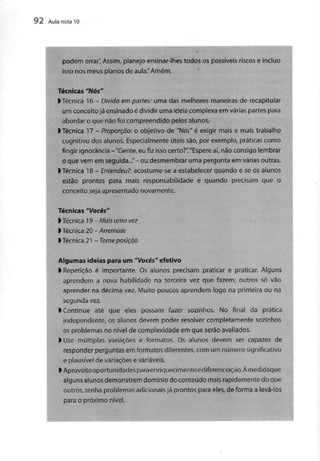 92 Aula nota l O
podem errar'. Assim, planejo ensinar-lhes todos os possíveisriscos e incluo
isso nos meus planos de aula,"Amém.
Técnicas "Nós"
l Técnica 16 - Divida em partes: uma dasmelhores maneiras de recapitular
um conceito já ensinado é dividir uma ideia complexa em várias partespara
abordar o que não foi compreendido pelos alunos.
>Técnica 17 - Proporção: o objetivo de "Nós" é exigir mais e mais trabalho
cognitivo dos alunos. Especialmente úteis são,por exemplo, práticascomo
fingir ignorância -"Gente, eu fiz isso certo?","Espere aí,não consigo lembrar
o que vem em seguida..."- ou desmembrar uma pergunta em várias outras.
ITécnica 18 - Entendeu?: acostume-sea estabelecer quando e seos alunos
estão prontos para mais responsabilidade e quando precisam que o
conceito seja apresentado novamente.
Técnicas "Vocês"
^Técnica 19 - Mais uma vez /
l Técnica 20-Arremate
ITécnica 21- Tome posição
Algumas ideias para um "Vocês" efetivo
l Repetição é importante. Os alunos precisam praticar e praticar. Alguns
aprendem a nova habilidade na terceira vez que fazem; outros só vão
aprender na décima vez. Muito poucos aprendem logo na primeira ou na
segunda vez.
l Continue até que eles possam fazer sozinhos. No final da prática
independente, os alunos devem poder resolver completamente sozinhos
os problemas no nível de complexidade em que serão avaliados.
l Use múltiplas variações e formatos. Os alunos devem sercapazes de
responder perguntas em formatos diferentes, com um número significativo
e plausível de variações evariáveis.
l Aproveiteoportunidadesparaenriquecimentoediferenciação.Àmedidaque
alguns alunos demonstrem domínio do conteúdo maisrapidamente do que
outros, tenha problemas adicionaisjá prontos para eles,de forma alevá-los
para o próximo nível.
 