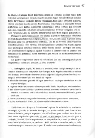 Estruturar edaraulas 97
da intuição de craque deles). Eles transformam em fórmulas: as cinco etapas para
combinar sentenças com o mesmo sujeito; as cinco etapas para arredondar números
depois da vírgula; as seis partes de uma boa redação. Seus alunos aprendem as etapas,
referem-se a elas à medida que vão desenvolvendocompetências e,finalmente, deixam
as etapas de lado, quando já estão tão familiarizados com a fórmula, que esquecem
que a estão seguindo. Talvez eles até acrescentem suas próprias variações e seusflo-
reios. Para muitos,este é o caminho para se tornar muito bom naquilo que aprendeu.
Professores exemplares ajudam seus alunos a aprender habilidades complexas
ao dividi-las em etapas mais simples e, muitas vezes, dando a cada etapa um nome,
de forma que possa ser facilmente lembrada. Isso dá ao processo uma progressão
consistente, muitas vezes parecida com a progressão de uma história. Não há apenas
cinco etapas para combinar sentenças com o mesmo sujeito - as etapas têm nome,
têm um mnemónico legal para ajudar os alunos a lembrar delas em ordem e são
penduradas nas paredes da classe, de maneira que possam ser usadas e mencionadas
muitas vezes.
Eis quatro componentes-chave ou subtécnicas, que são com frequência parte
integrante das classes que utilizam Dê nome às etapas:
l. Identifique as etapas. Ao ensinar o processo, torne transparentes para os es-
tudantes as habilidades complexas. Por exemplo, Kelli Ragin não se limita a ensinar
seus alunos a arredondar o número que está depois da vírgula; ela ensina cinco eta-
pas para arredondar o que está depois da vírgula:
a. Sublinhe o número que está no lugar para o qual você quer arredondar o valor
depois da vírgula.
b. Faça um círculoem torno do número que está à direita daquele que vocêsublinhou.
c. Se o número com o círculo é quatro ou menos, o número sublinhado permanece o
mesmo; se o número com o círculo é cinco ou mais, o número sublinhado ganha
mais um.
d. Todos os números à esquerda do número sublinhado permanecem os mesmos.
e. Todos os números à direita do número sublinhado tornam-se zeros.
Kelli chama de "Regras e ferramentas" a parte da aula onde ela ensina es-
sas etapas. Quando ela nomeia as etapas, ela toma cuidado para ficar em um
número limitado, porque as pessoas têm dificuldade para lembrar mais de sete
itens numa sequência - portanto, ter mais de sete etapas é uma receita para a
confusão. Se você dividir os processos em etapas demais, o mais provável é que
seus alunos não lembrem de nenhuma. Kelli também economiza palavras deli-
beradamente para descrever as etapas. À medida que ensina o arredondamento,
 