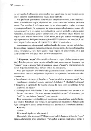 98 Aula nota 10
ela acrescenta detalhes mais complicados, mas a parte que ela quer mesmo que os
alunos lembrem é deliberadamente enxuta e concentrada.
Um professor que examina com cuidado um processo como o do arredonda-
mento e o divide em etapas sequenciais está construindo um andaime para seus
alunos. Esse andaime é poderoso e, com ele, os alunos podem resolver qualquer
problema semelhante. Ele serve como um mapa a ser consultado caso os alunos não
consigam resolver o problema, especialmente se tiverem anotado as etapas como
Kelli indica. Isso significa que eles também têm apoio para fazer a lição de casa, não
importa onde estejam ou quando a façam. Enfim, ter etapas claras e concretas para
seguir permite que Kelli pendure-as nas paredes da classe como um lembrete. E isso
torna as paredes funcionais, não apenas decorativas ou motivadoras.
Algumas escolas não param aí, na identificação das etapas para certas habilida-
des específicas; elas criam etapas implícitas em práticas e métodos mais abrangentes,
como, por exemplo, o que fazer quando você empaca em um problema ou o que
fazer quando você está lendo e não entende uma sentença.
2. Etapas que"pegam". Uma vez identificadas as etapas, dê-lhes nomes (se pos-
sível). Este é o primeiro passo para torná-las fáceis de memorizar , de forma que elas
"peguem" entre os alunos. Outro truque para ajudar a "pegar" é criar uma história
ou um dispositivomnemónico para os nomes das suas etapas.
Uma professora que estava tentando ajudar seus alunos a dominar a habilidade
de deduzir do contexto o significado de palavras ou expressõesdesconhecidas criou
estas etapas:
a. Descubra o contexto geral da palavra. Parece que ela tem a ver com o quê? Pala-
vras ligadas a cozinhar?Ligadas a esporte?A dinheiro?À felicidade? À tristeza?
b. Procure se o significado da palavra aparece de outro jeito na sentença, talvez
dentro de um aposto.
c. Localize palavras relacionadas. E, mas eporque revelam como uma palavra se re-
laciona com outras: "Eu tentei levantar, mas caí da carroça". O mas revela que
"cair" é o contrário de "levantar" neste contexto.
Para tornar essas regrinhas fáceis de memorizar,e as deixá-laso mais fácil e sim-
ples possível de lembrar, essa professora acrescentou um mnemónico. Reduziu cada
regra a uma palavra e usou a letra inicial de cada palavra para formar um acrónimo:
Contexto
Aposto
Relacionado (palavras relacionadas)
O resultado foi o acrónimo CAR (carro, em inglês). Para que a ideia do "carro"
pegasse, ela também criou uma frase: "Para achar as pistas, você tem de dirigir o
 
