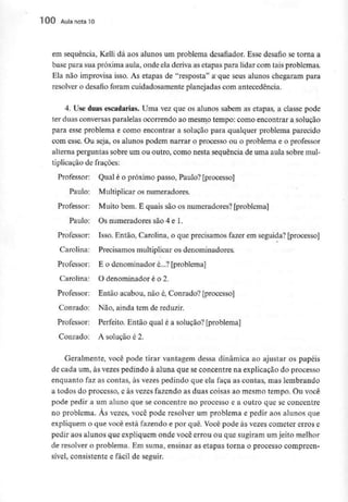 100 Aula nota 10
em sequência, Kelli dá aos alunos um problema desafiador. Esse desafio se torna a
base para sua próximaaula, onde ela deriva as etapas para lidar com tais problemas.
Ela não improvisa isso. As etapas de "resposta" a que seus alunos chegaram para
resolver o desafio foram cuidadosamente planejadas com antecedência.
4. Use duas escadarias. Uma vez que os alunos sabem as etapas, a classe pode
ter duas conversas paralelas ocorrendo ao mesmo tempo; corno encontrar a solução
para esse problema e como encontrar a solução para qualquer problema parecido
com esse. Ou seja, os alunos podem narrar o processo ou o problema e o professor
alterna perguntas sobre um ou outro, como nesta sequência de uma aula sobre mul-
tiplicação de frações:
Professor: Qual é o próximo passo, Paulo? [processo]
Paulo: Multiplicar os numeradores.
Professor: Muito bem. E quais são os numeradores? [problema]
Paulo; Os numeradores são 4 e 1.
Professor: Isso. Então, Carolina, o que precisamos fazer em seguida? [processo]
Carolina: Precisamos multiplicar os denominadores.
Professor: E o denominador é...? [problema]
Carolina: O denominador é o 2.
Professor; Então acabou, não é, Conrado? [processo]
Conrado: Não, ainda tem de reduzir.
Professor: Perfeito. Então qual é a solução? [problema]
Conrado: A solução é 2.
Geralmente, você pode tirar vantagem dessa dinâmica ao ajustar os papéis
de cada um, às vezes pedindo à aluna que seconcentre na explicação do processo
enquanto faz as contas, às vezes pedindo que ela faça as contas, mas lembrando
a todos do processo, e às vezes fazendo as duas coisas ao mesmo tempo. Ou você
pode pedir a um aluno que se concentre no processo e a outro que se concentre
no problema. Às vezes, você pode resolver um problema e pedir aos alunos que
expliquem o que você está fazendo e por quê. Você pode às vezes cometer erros e
pedir aos alunos que expliquem onde você errou ou que sugiram um jeito melhor
de resolver o problema. Em suma, ensinar as etapas torna o processo compreen-
sível, consistente e fácil de seguir.
 