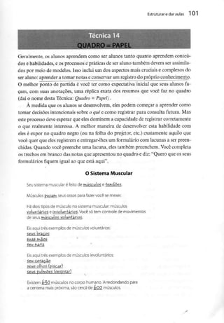 Estruturar e daraulas l 01
QUADRO =PAPEL «
;
i
|
Geralmente, os alunos aprendem como ser alunos tanto quanto aprendem conteú-
dos e habilidades, e os processos e práticas de ser aluno também devem ser assimila-
dos por meio de modelos. Isso inclui um dos aspectos mais cruciais e complexos do
ser aluno: aprender a tomar notas e conservar um registro do próprio conhecimento.
O melhor ponto de partida é você ter como expectativa inicial que seus alunos fa-
çam, com suas anotações, uma réplica exata dos resumos que você faz no quadro
(daí o nome desta Técnica: Quadro = Papel).
À medida que os alunos se desenvolvem, eles podem começar a aprender como
tomar decisões intencionais sobre o quêe como registrar para consulta futura. Mas
este processo deve esperar que eles dominem a capacidade de registrar corretamente
o que realmente interessa. A melhor maneira de desenvolver esta habilidade com
eles é expor no quadro negro (ou na folha do projetor, etc.) exatamente aquilo que
você quer que eles registrem e entregar-lhes um formulário com lacunas a ser preen-
chidas. Quando você preenche uma lacuna, eles também preenchem. Você completa
os trechos em branco das notas que apresentou no quadro e diz: "Quero que os seus
formulários fiquem igual ao que está aqui".
O Sistema Muscular
Seu sistema muscular é feito de músculog e fehdõeg.
Músculos puxais seus ossos para fazer você semexer.
de seus r^úgculog
Eis aqui três exemplos de músculos voluntários:
Eis aqui três exemplosde músculos involuntários:
gêu coteç^o
Existem &50 músculos no corpo humano. Arredondando para
a centena mais próxima, são cerca de éOQ músculos.
 
