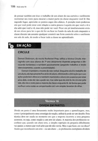 106 Aula nota l O
de pensar também em tirar o trabalho de um aluno de sua carteira e sutilmente
reorientar seu rosto para encarar a maior parte da classe enquanto você lê. Em
segundo lugar, aproveite os pontos cegos dos alunos. A posição mais poderosa
em que você pode estar com relação a outra pessoa é aquela em que você a vê e
ela sabe que você a vê, mas não pode ver você. Ficar em pé imediatamente atrás
de um aluno para ler o que ele fez ou ficar no fundo da sala de aula enquanto a
classe discute um assunto qualquer constrói um forte controle sobre o ambiente
em sala de aula, de modo a focar toda a classe no aprendizado.
CIRCULE
Domari Dickinson, da escola Rochester Prep, utiliza a técnica Circule, inte-
ragindo com seus alunos de 7° ano ativamente (fazendo perguntas e ofe-
recendo lembretes) e também passivamente (pegando trabalhos e lendo
silenciosamente, usando a proximidade).
Domari é também a mestre do não-verbal. Enquanto ela lê o trabalho de
um aluno, elatipicamente fica atrás do aluno,eliminando adistração que suas
ações poderiam oferecer etambém mantendo o aluno em suspense por estar
atrás dele, onde ele não a pode ver, mas sabe que ela está lá. Ao circular pela
sala, ela vira o rosto para a maioria da ciasse enquanto lê, de forma que pode
verificar como estão secomportando com um simples levantar do olhar.
Divida em partes é uma ferramenta muito importante para a aprendizagem, mas,
como é principalmente uma estratégia de reação, utilizá-lapode ser um desafio. Esta
técnica deve ser usada no momento em que a resposta incorreta a uma pergunta
acontece, ou seja, como reação a um erro do aluno. A maioria dos professores re-
conhece que, quando um aluno erra, a simples repetição da pergunta dificilmente
vai ajudar, a menos que você ache que ele não ouviu. Mas o que fazer, em vezdisso?
Assim quereconhecem um erro -ou um chute -, osprofessoresexemplares dividem
 
