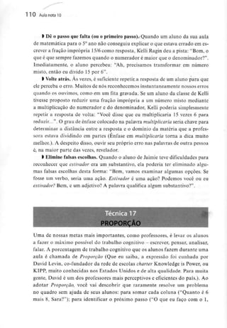 110 Aula nota10
> Dê o passo que falta (ou o primeiro passo). Quando um aluno da sua aula
de matemática para o 5°ano não conseguiu explicar o que estava errado em es-
crever a fração imprópria 15/6 como resposta, Kelli Ragin deu a pista: "Bom, o
que é que sempre fazemos quando o numerador é maior que o denominador?".
Imediatamente, o aluno percebeu: "Ah, precisamos transformar em número
misto, então eu divido 15 por 6".
l Volte atrás. Às vezes, é suficiente repetir a resposta de um aluno para que
ele perceba o erro. Muitos de nós reconhecemos instantaneamente nossos erros
quando os ouvimos, como em um fita gravada. Se um aluno da classe de Kelli
tivesse proposto reduzir uma fração imprópria a um número misto mediante
a multiplicação do numerador e do denominador, Kelli poderia simplesmente
repetir a resposta de volta: "Você disse que eu multiplicaria 15 vezes 6 para
reduzir...". O grau de ênfase colocado na palavra multiplicaria seria chave para
determinar a distância entre a resposta e o domínio da matéria que a profes-
sora estava dividindo em partes (Ênfase em multiplicaria torna a dica muito
melhor.). A despeito disso, ouvir seu próprio erro nas palavras de outra pessoa
é, na maior parte das vezes, revelador.
l Elimine falsas escolhas. Quando o aluno de Jaimie teve dificuldades para
reconhecer que estivador era um substantivo, ela poderia ter eliminado algu-
mas falsas escolhas desta forma: "Bem, vamos examinar algumas opções. Se
fosse um verbo, seria uma ação. Estivador é uma ação? Podemos você ou eu
estivador? Bem, e um adjetivo? A palavra qualifica algum substantivo?".
•
•
•
r PROPORÇÃO fH^^H
Uma de nossas metas mais importantes, como professores, é levar os alunos
a fazer o máximo possível do trabalho cognitivo - escrever, pensar, analisar,
falar. A porcentagem de trabalho cognitivo que os alunos fazem durante uma
aula é chamada de Proporção (Que eu saiba, a expressão foi cunhada por
David Levin, co-fundador da rede de escolas charter Knowledge is Power, ou
KIPP, muito conhecidas nos Estados Unidos e de alta qualidade. Para muita
gente, David é um dos professores mais perceptivos e eficientes do país.). Ao
adotar Proporção, você vai descobrir que raramente resolve um problema
no quadro sem ajuda de seus alunos: para somar cada coluna ("Quanto é 6
mais 8, Sara?"); para identificar o próximo passo ("O que eu faço com o l,
 
