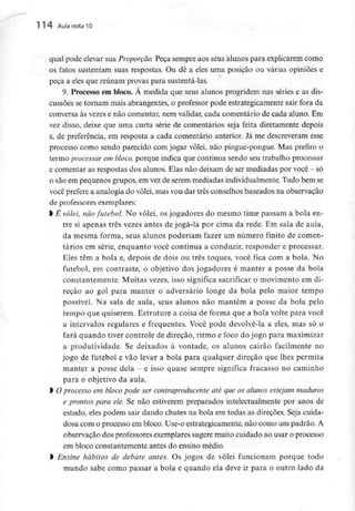 114 Aula nota l O
qual pode elevar sua Proporção. Peça sempre aos seus alunos para explicarem como
os fatos sustentam suas respostas. Ou dê a eles uma posição ou várias opiniões e
peça a eles que reunam provas para sustentá-las.
9. Processo em bloco. À medida que seus alunos progridem nas séries e as dis-
cussões se tornam mais abrangentes, o professor pode estrategicamente sair fora da
conversa às vezes e não comentar, nem validar, cada comentário de cada aluno. Em
vez disso, deixe que uma curta série de comentários seja feita diretamente depois
e, de preferência, em resposta a cada comentário anterior. Já me descreveram esse
processo como sendo parecido com jogar vôlei, não pingue-pongue. Mas prefiro o
termo processar em bloco, porque indica que continua sendo seu trabalho processar
e comentar as respostas dos alunos. Elas não deixam de sermediadas por você - só
0 são em pequenos grupos, em vez de serem mediadas individualmente.Tudo bem se
você prefere a analogia do vôlei, mas vou dar três conselhos baseados na observação
de professores exemplares:
1 Ê vôlei, não futebol. No vôlei, os jogadores do mesmo time passam a bola en-
tre si apenas três vezes antes de jogá-la por cima da rede. Em sala de aula,
da mesma forma, seus alunos poderiam fazer um número finito de comen-
tários em série, enquanto você continua a conduzir, respondera processar.
Eles têm a bola e, depois de dois ou três toques, você fica com a bola. No
futebol, em contraste, o objetivo dos jogadores é manter a posse da bola
constantemente. Muitas vezes, isso significa sacrificar o movimento em di-
reção ao gol para manter o adversário longe da bola pelo maior tempo
possível. Na sala de aula, seus alunos não mantêm a posse da bola pelo
tempo que quiserem.Estruture a coisa de forma que a bola volte para você
a intervalos regulares e frequentes. Você pode devolvê-la a eles, mas só o
fará quando tiver controle de direção, ritmo e foco do jogo para maximizar
a produtividade. Se deixados à vontade, os alunos cairão facilmente no
jogo de futebol e vão levar a bola para qualquer direção que lhes permita
manter a posse dela - e isso quase sempre significa fracasso no caminho
para o objetivo da aula.
l Oprocesso em bloco pode ser contraproducente até que os alunos estejam maduros
e prontos para ele. Se não estiverem preparados intelectualmente por anos de
estudo, eles podem sair dando chutes na bola em todas as direções. Seja cuida-
dosa com o processo em bloco. Use-o estrategicamente, não como um padrão. A
observação dos professores exemplares sugere muito cuidado ao usar o processo
em bloco constantementeantes do ensino médio.
l Ensine hábitos de debate antes. Os jogos de vôlei funcionam porque todo
mundo sabe como passar a bola e quando ela deve ir para o outro lado da
 