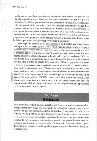 116 Aula nota 10
os alunos para resolver um problema que requer uma habilidade que eles ain-
da não aprenderam ou não dominam, com a esperança de que eles possam
deduzir a habilidade por tentativa e erro, resultará em muito raciocínio, mas
não muito raciocínio produtivo. Uma vez observei uma professora que disse
aos seus alunos de 3° ano para darem uma folheada no livro que deveriam ler
para fazer deduções sobre o tema da obra. Ora, ela nunca tinha ensinado a eles
como fazer isso. A maioria passou batido por títulos de capítulos, subtítulos e
legendas que os poderiam ter informado melhor. Qualquer trabalho cognitivo
útil feito por eles na ocasião foi provavelmente acidental.
Meu segundo senão é que doses crescentes de trabalho cognitivo devem
ser aplicadas de forma constante e com disciplina vigilante para tornar o
trabalho focado e produtivo. Você quer que os alunos façam cada vez mais
o trabalho certo. Teoricamente, sua Proporção seria perfeita se você simples-
mente deixasse os alunos fazerem o debate todo e não atrapalhasse. "Classe,
sua tarefa hoje é determinar quem foi a figura histórica mais importante
dos Estados Unidos no século 19", você diria. "Espero que vocês discutam
o assunto e me tragam suas conclusões dentro de uma hora." Melhor ainda,
você poderia dizer o seguinte: "Classe, aqui está um conjunto de dados sobre
como vários corpos no espaço reagem entre si. Gostaria que vocês tentassem
deduzir os princípios da gravidade. Estarei aqui, se precisarem de mim". Sua
Proporção seria perfeita: 100%! Mas seus resultados, não. Com certeza, seus
alunos não chegariam à resposta correia. E, se conseguissem, não seria da
maneira mais eficiente. Eles desperdiçariam um tempo enorme e seprivariam
i de estudar muitos outros tópicos.
Bons motoristas olham para os espelhos retrovisores a cada cinco segundos.
Eles precisam saber o que está ocorrendo ao redor deles o tempo todo, porque
esperar até que um acidente aconteça para indicar o que estão fazendo de er-
rado ao volante pode custar caro. Como professor, você deve pensar da mesma
forma, buscando oportunidades constantes de avaliar o que seus alunos são
capazes de fazer enquanto você ensina e usando esse conhecimento para in-
formar o seu trabalho em sala de aula. Esperar pelo fracasso acidental para
descobrir que algo deu errado significa pagar um preço demasiado alto pelo
conhecimento.
 