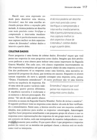 Estruturar e daraulas 117
A técnico poderio ser descrita
com mais precisão como
Verifique a compreensão e
intervenha imediatamente.
Não éparticularmente enxuto,
mas captura melhor os
dois aspectos-chave de
Entendeu?; coletar dados
e agir a partir deles.
Decidi usar uma expressão co-
mum para descrever esta técnica,
Entendeu?, mas foi uma escolha ar-
riscada porque deixa a equação pela
metade. A técnica poderia ser descrita
com mais precisão como Verifique a
compreensão e intervenha imediata-
mente. Não é particularmente enxuto,
mas captura melhor os dois aspectos-
-chave de Entendeu?: coletar dados e
intervir a partir deles.
COLETAR DADOS
Fazer perguntas é uma forma de coletar dados. Entendeu? requer que você
pense nas respostas às suas perguntas como dados. Imagine que dois profes-
sores pediram a seus alunos para indicar uma causa importante da Segunda
Guerra Mundial. Em cada caso, três alunos respondem incorretamente ou
dão respostas incompletas até que um quarto aluno dá uma resposta correia.
Um dos professores vê as respostas como uma história, uma narrativa se-
quencial do progresso da classe, que termina em sucesso. Enquanto os alunos
tentam responder, ele ouve e, quando consegue uma resposta certa, pensa:
"Otimo. Finalmente entenderam!". O outro professor não vê uma história
escrita na sequência de respostas. Ele
Entendeu? requer que você
pense nas respostas às suas
perguntas como dados.
vê uma série de quatro variáveis inde-
pendentes, quatro pontos diferentes.
A sequência narrativa é irrelevante e
os números o deixam preocupado. Ele
pensa; "Só um de cada quatro alunos
entendeu as causas da Segunda Guerra Mundial. Tenho de revisar a matéria".
O segundo professor trata as respostas como dados: ele está de fato verifican-
do o entendimento. Neste caso, a técnica envolve usar um esquema analítico
simples, mas poderoso para avaliar as respostas: amostragem. Amostragem
significa fazer perguntas semelhantes a um pequeno grupo de alunos e usar as
respostas como representações das respostas de um grupo maior. A amostra é
um conjunto de dados, cada um interpretado de maneira independente e usa-
do explicitamente para análise. O que quero dizer é que perguntas e respostas
podem (às vezes) ser as mesmas em qualquer classe; a técnica está no modo
como você as interpreta.
 
