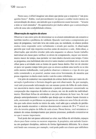 120 Aula nota10
Neste caso, é difícil imaginar um aluno que pense que a resposta é "um pou-
quinho bravo". Enfim, você provavelmente vai passar a confiar muito menos na
autoavaliação do aluno, um método que os professores usam bastante - "levante
a mão se você entendeu". Os apaixonados por dados sabem que a autoavaliação
sofre de uma não confiabilidade crónica.
Observação do registro do aluno
Observar é um outro jeito de determinar se os alunos entenderam um conceito e
também resolve o problema de validade. Quando você testa a compreensão por
meio de perguntas, você não leva em conta que, na realidade, os alunos podem
muitas vezes responder certo verbalmente e errado por escrito. A observação
permite que você veja respostas escritas antes de encerrar a aula. Além disso, a
observação, que envolve circular pela sala enquanto os alunos fazem trabalho
individual em classe para verificar os níveis de compreensão, requer um investi-
mento maior de tempo, mas permite ver mais dados durante esse tempo. Como
as perguntas, esta habilidade não envolve tanto mudar a atividade em si, mas sim
olhar para a atividade com as lentes de quem busca dados. Em vez de circular
só para ver quanto tempo falta para que os alunos acabem uma tarefa ou se eles
estão mesmo trabalhando, você poderia observar o número e o tipo de erro que
estão cometendo e, se possível, anotar esses erros brevemente, de maneira que
possa organizar os dados mais tarde e usá-los como referência.
Um jeito de aumentar sua capacidade de coletar dados úteis por meio da ob-
servação é padronizar o formato daquilo que está observando. Se, por exemplo,
você está procurando informação em um mesmo ponto da folha de cada aluno,
vai encontrá-la muito mais rapidamente e poderá permanecer concentrado na
comparação das respostas de todos os alunos, em vez de avaliá-las individual-
mente. Distribuir folhas de atividades é um jeito eficiente de fazer isso. Se você
planeja antecipadamente o trabalho que deseja que os alunos façam durante a
aula, escrevendo os problemas ou perguntas em ordem em uma folha de ativida-
des que cada aluno recebe no início da aula, você sabe que a solução do proble-
ma que manda encontrar o mínimo denominador comum de 28 e 77 estará no
alto da terceira página da folha de cada aluno. Dessa forma, você minimizou o
número de coisas desimportantes que precisa processar, podendo concentrar-se
no que é mesmo importante.
Você pode dar um passo adicional ao criar, nas folhas de atividades, espaços
claros para fazer contas ou escrever respostas. A propósito, este método funcio-
na em qualquer disciplina, embora de forma ligeiramente diferente. Se a classe
está lendo um romance, por exemplo, você pode pedir aos alunos que sublinhem
 